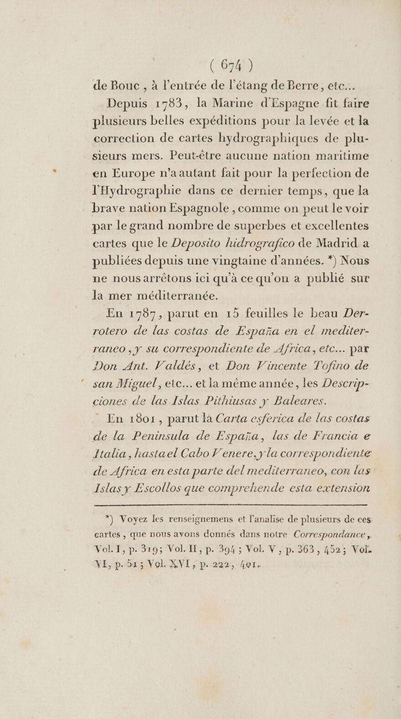 de Bouc , à l'entrée de l'étang de Berre, ete... Depuis 1783, la Marine d'Espagne fit faire plusieurs belles expéditions pour la levée et la correction de cartes hydrographiques de plu- sieurs mers. Peut-être aucune nation maritime en Europe n’a autant fait pour la perfection de l'Hydrographie dans ce dernier temps, que la brave nation Espagnole , comme on peut le voir par le grand nombre de superbes et excellentes cartes que le Deposito hidrografico de Madrid a publiées depuis une vingtaine d'années. *) Nous ne nous arrêtons 1ci qu'à ce qu'on à publié sur la mer méditerranée. En: 787, parut en 15 feuilles le beau Der- rotero de las costas de España en el mediter- raneo , y su Ccorrespondiente de Africa, etc. par Don Ant. Valdés, et Don Vincente Tofino de san Miguel, etc. et la mème année, les Descrip- ciones de las Islas Pithiusas y Baleares. * En 18or, parut là Carta esferica de las costas de la Peninsula de España, las de Francia e Italia, hastael Cabo F'enere, y la correspondiente de Africa en esta parte del mediterraneo, con las Islas y Escollos que comprehende esta extension *) Voyez les renseignemens et l’analise de plusieurs de ces: cartes , que nous avons donnés dans notre Correspondance, Vol. I, p. 319; Vol. IE, p. 394 ; Vol. V , p. 363, 452; Vol. NE; p.03: Vol. XVI ; p.222, fer.