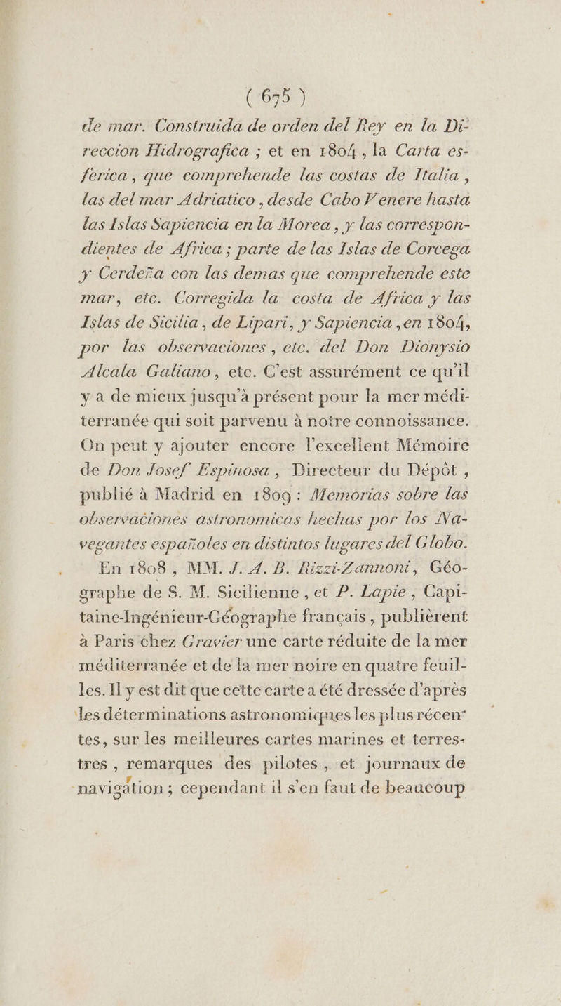 le mar. Construida de orden del Rey en la Di- reccion Hidrografica ; et en 1804 , la Carta es- ferica, que comprehende las costas de Italia , las del mar Adriatico , desde Cabo Venere hasta las Islas Sapiencia en la Morea , y las correspon- dientes de Africa ; parte de las Islas de Corcega y Cerdeïa con las demas que comprehende este mar, etc. Corregida la costa de Africa y las Islas de Sicilia, de Lipari, y Sapiencia ,en 1804, por las observaciones , etc. del Don Dionysio Alcala Galiano, ete. C’est assurément ce qu'il y a de mieux jusqu'à présent pour la mer médi- terranée qui soit parvenu à notre connoissance. On peut y ajouter encore l'excellent Mémoire de Don Josef Espinosa , Directeur du Dépôt, publié à Madrid en 1809: Memorias sobre las observaciones astronomicas hechas por los INa- vegantes españoles en distintos lugares del Globo. En 1808, MM. J. 4. B. RizziZannont, Géo- graphe de S. M. Sicilienne , et P. Lapie , Capr- taine-Ingénieur-Géographe français, publièrent à Paris chez Gravier une carte réduite de la mer méditerranée et de la mer noire en quatre feuil- les. Il y est dit que cette carte a été dressée d’après les déterminations astronomiques les plus récen’ tes, sur les meilleures cartes marines et terres- tres , remarques des pilotes, et journaux de navigation ; cependant il s'en faut de beaucoup