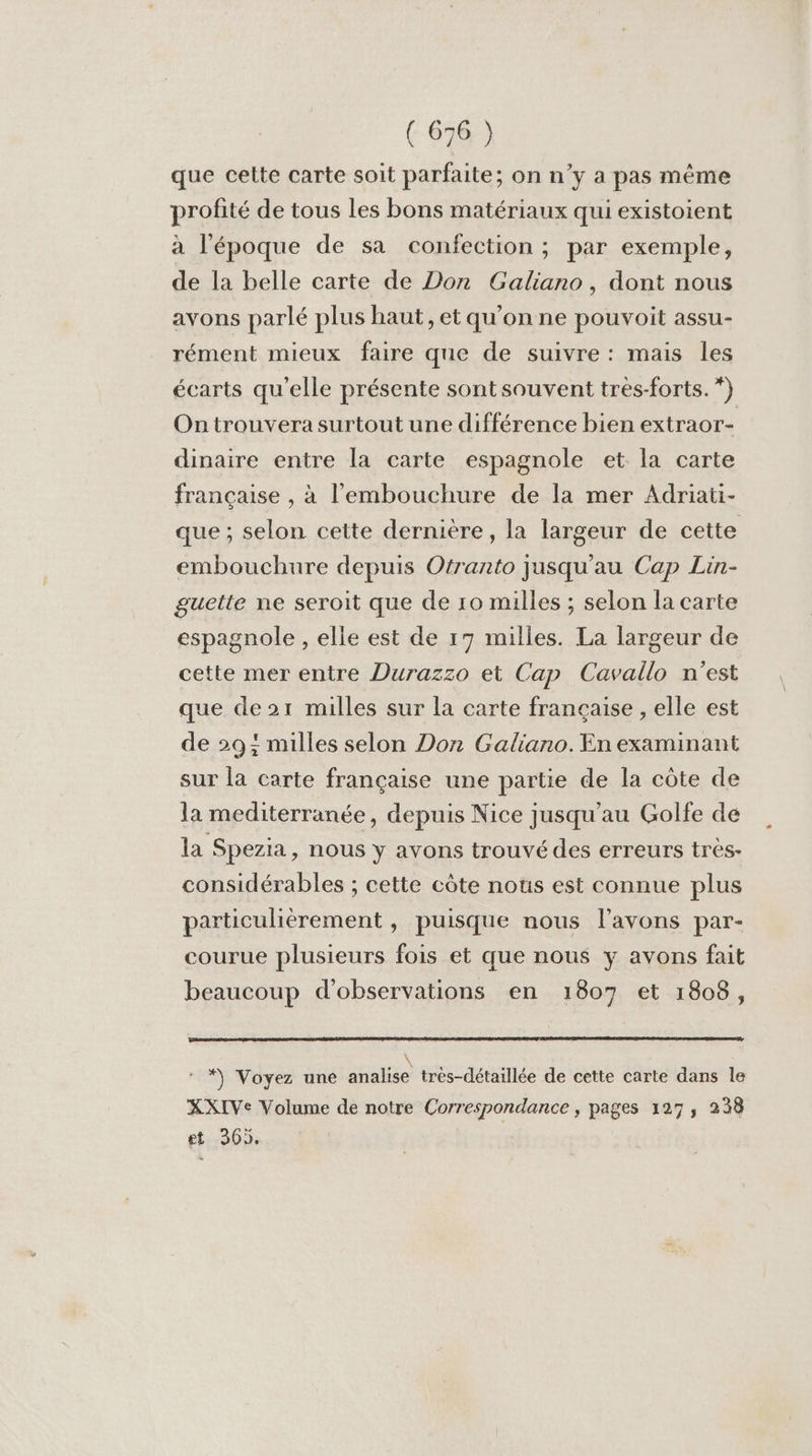 que cette carte soit parfaite; on n’y a pas même profité de tous les bons matériaux qui existoient à l’époque de sa confection ; par exemple, de la belle carte de Don Galiano, dont nous avons parlé plus haut, et qu'on ne pouvoit assu- rément mieux faire que de suivre : mais les écarts qu'elle présente sont souvent tres-forts. *) On trouvera surtout une différence bien extraor- dinaire entre la carte espagnole et la carte française , à l'embouchure de la mer Adriati- que ; selon cette dernière, la largeur de cette embouchure depuis Otranto jusqu'au Cap Lin- guette ne seroit que de 10 milles ; selon la carte espagnole , elle est de 17 milles. La largeur de cette mer entre Durazzo et Cap Cavallo n'est que de2r milles sur la carte française , elle est de 29; milles selon Don Galiano. En examinant sur la carte française une partie de la côte de la mediterranée, depuis Nice jusqu'au Golfe de la Spezia, nous y avons trouvé des erreurs très- considérables ; cette côte nots est connue plus particulièrement , puisque nous l'avons par- courue plusieurs fois et que nous y avons fait beaucoup d'observations en 1807 et 1808, \ *) Voyez une analise trés-détaillée de cette carte dans le XXIVe Volume de notre Correspondance , pages 127, 238 et 36),