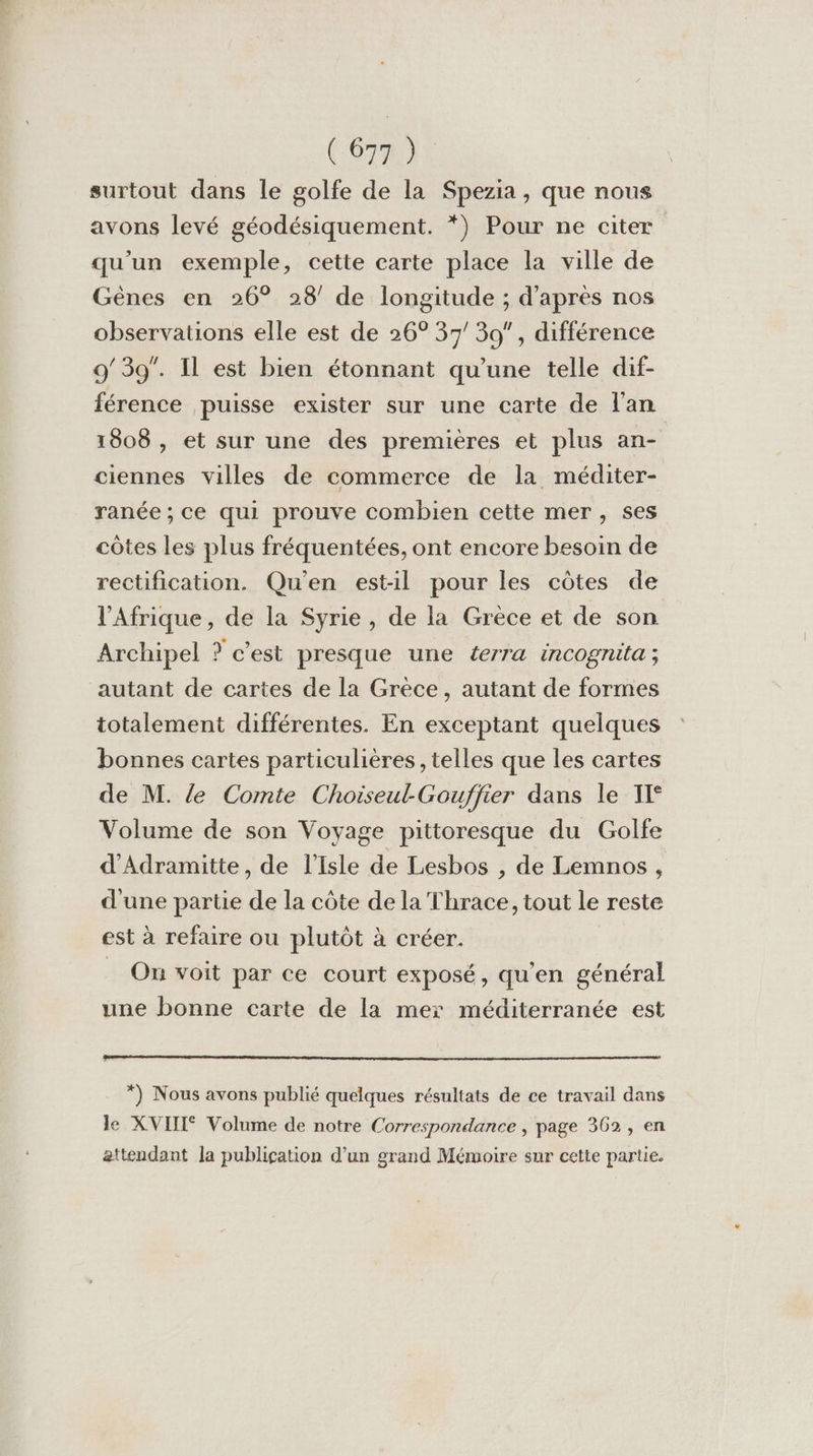 CRE surtout dans le golfe de la Spezia, que nous avons levé géodésiquement. *) Pour ne citer qu’un exemple, cette carte place la ville de Gènes en 26° 28’ de longitude ; d'après nos observations elle est de 26° 37/ 39, différence 9/39”. Il est bien étonnant qu'une telle dif- férence puisse exister sur une carte de l'an 1008 , et sur une des premières et plus an- ciennes villes de commerce de la méditer- ranée; ce qui prouve combien cette mer, ses côtes les plus fréquentées, ont encore besoin de rectification. Qu'en est-il pour les côtes de l'Afrique, de la Syrie, de la Grèce et de son Archipel » c’est presque une éerra incogruta ; autant de cartes de la Grèce, autant de formes totalement différentes. En exceptant quelques bonnes cartes particulières, telles que les cartes de M. le Comte Choiseul-Gouffier dans le TI Volume de son Voyage pittoresque du Golfe d’Adramitte, de l’isle de Lesbos , de Lemnos , d'une partie de la côte de la Thrace, tout le reste est à refaire ou plutôt à créer. _ On voit par ce court exposé, qu'en général une bonne carte de la mex méditerranée est *) Nous avons publié quelques résultats de ce travail dans le XVIII Volume de notre Correspondance , page 362, en attendant la publication d’un grand Mémoire sur cette parte.