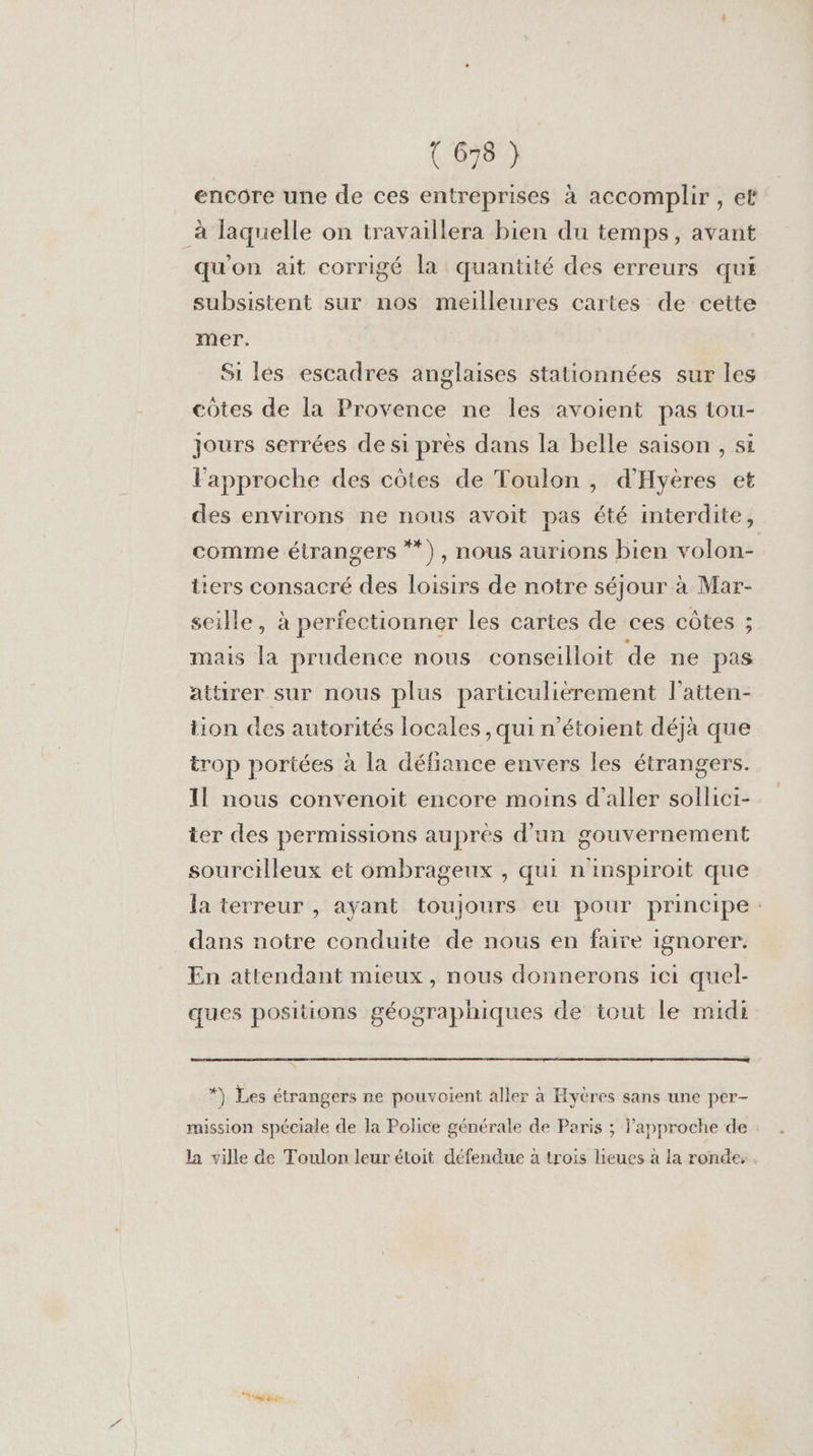encore une de ces entreprises à accomplir , et à laquelle on travaillera bien du temps, avant qu'on ait corrigé la quantité des erreurs qui subsistent sur nos meilleures cartes de cette mer. Si lés escadres anglaises stationnées sur les côtes de la Provence ne les avoient pas tou- jours serrées de si près dans la belle saison , si l'approche des côtes de Toulon , d’Hyères et des environs ne nous avoit pas été interdite, comme étrangers **), nous aurions bien volon- tiers consacré des loisirs de notre séjour à Mar- seille, à perfectionner les cartes de ces côtes ; mais la prudence nous conseilloit de ne pas attirer sur nous plus particulièrement l'atten- tion des autorités locales , qui n’étoient déjà que trop portées à la défiance envers les étrangers. Il nous convenoit encore moins d'aller sollici- ter des permissions auprés d'un gouvernement sourcilleux et ombrageux , qui n'inspiroit que la terreur , ayant toujours eu pour principe : dans notre conduite de nous en faire ignorer. En attendant mieux, nous donnerons ici quel- ques positions géographiques de tout le midi *) Les étrangers ne pouvoient aller à Hyères sans une per- mission spéciale de la Police générale de Paris ; lapproche de la ville de Toulon leur étoit défendue à trois lieues a la ronde,