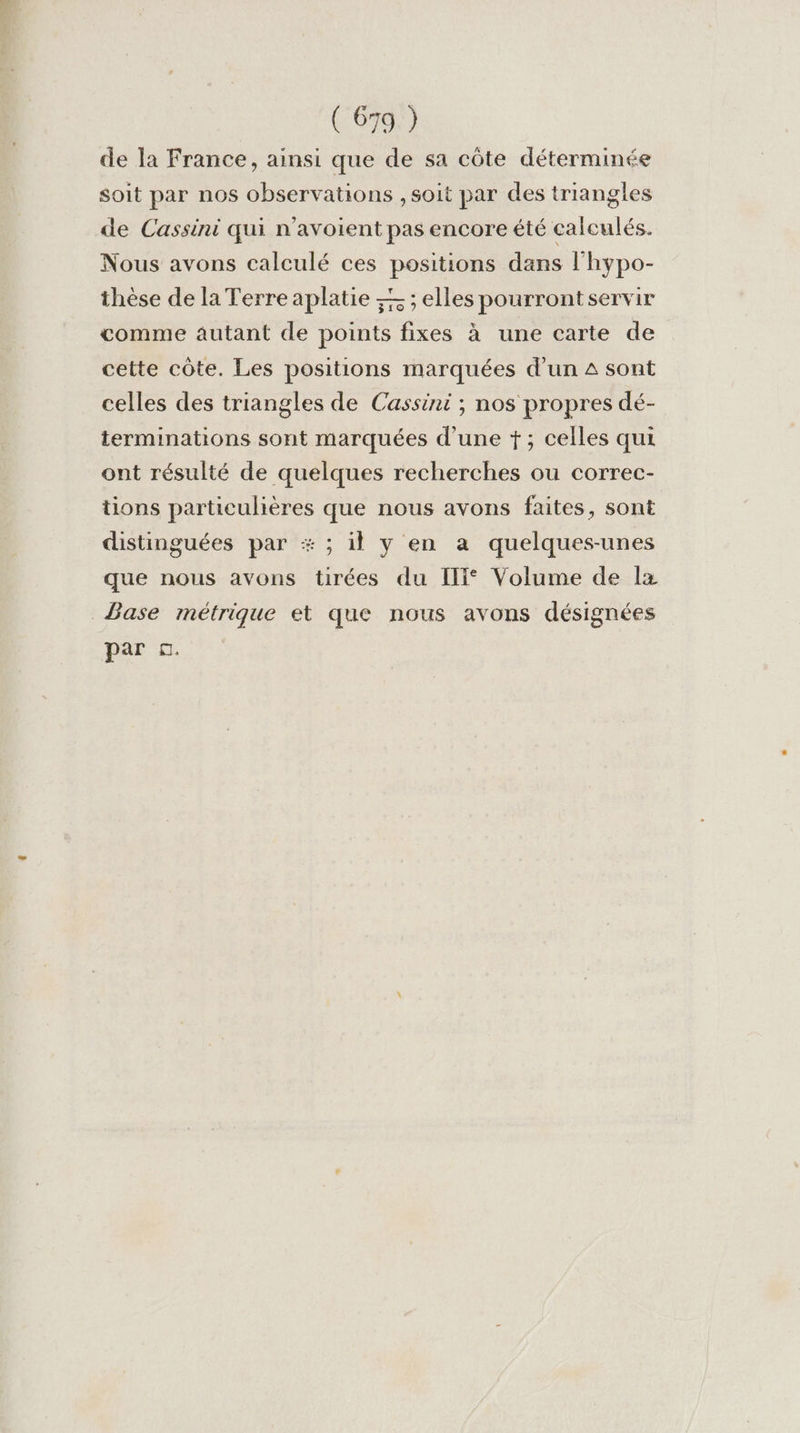 de la France, ainsi que de sa côte déterminée soit par nos observations , soit par des triangles de Cassini qui n’avoient pas encore été calculés. Nous avons calculé ces positions dans l'hypo- thèse de la Terre aplatie — ; elles pourrontservir comme autant de points fixes à une carte de cette côte. Les positions marquées d’un 4 sont celles des triangles de Cassini ; nos propres dé- terminations sont marquées d’une +; celles qui ont résulté de quelques recherches ou correc- tions particulières que nous avons faites, sont distinguées par # ; il y en a quelques-unes que nous avons tirées du IT* Volume de lx Base métrique et que nous avons désignées par ©.