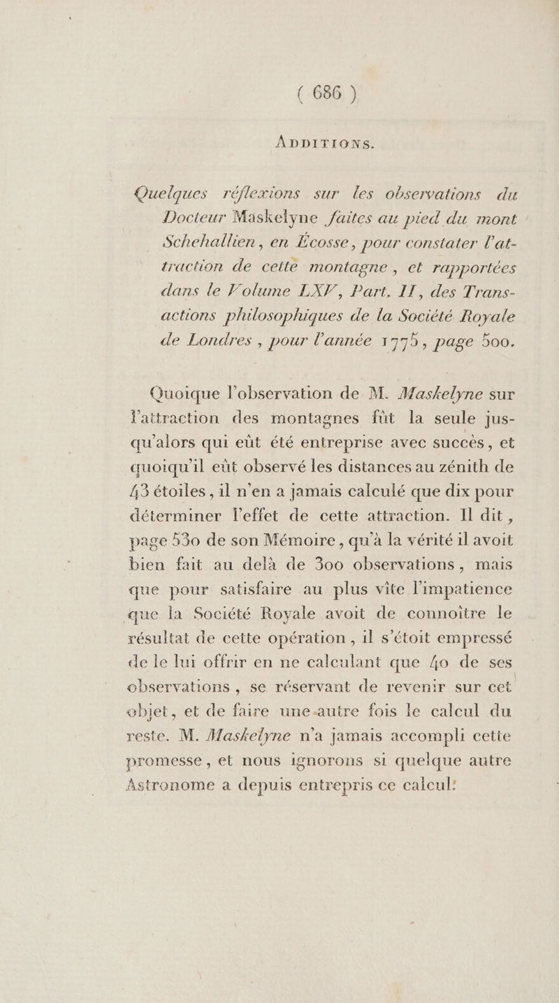 ÂADDITIONS. Quelques réflexions sur les observations du Docteur Mäskelyne /aites au pied du mont Schehallien, en Écosse, pour constater l’at- traction de cette montagne , et rapportées dans le Volume LXV, Part. IT, des Trans- actions philosophiques de la Société. Royale de Londres, pour l'année 1775, page 500. Quoique l'observation de M. Maskelyne sur l'attraction des montagnes füt la seule jus- qu'alors qui eüt été entreprise avec succès , et quoiqu'il eut observé les distances au zénith de 43 étoiles , il n'en à Jamais calculé que dix pour déterminer leffet de cette attraction. Il dit, page 530 de son Mémoire, qu'à la vérité il avoit bien fait au delà de 300 observations, mais que pour satisfaire au plus vite l’impatience que la Société Royale avoit de connoîïtre le résultat de cette opération, 1l s’étoit empressé de le lui offrir en ne calculant que 4o de ses observations , se réservant de revenir sur cet objet, et de faire une-autre fois le calcul du reste. M. Maskelyne n'a Jamais accompli cette promesse , et nous ignorons si quelque autre Astronome a depuis entrepris ce calcul!