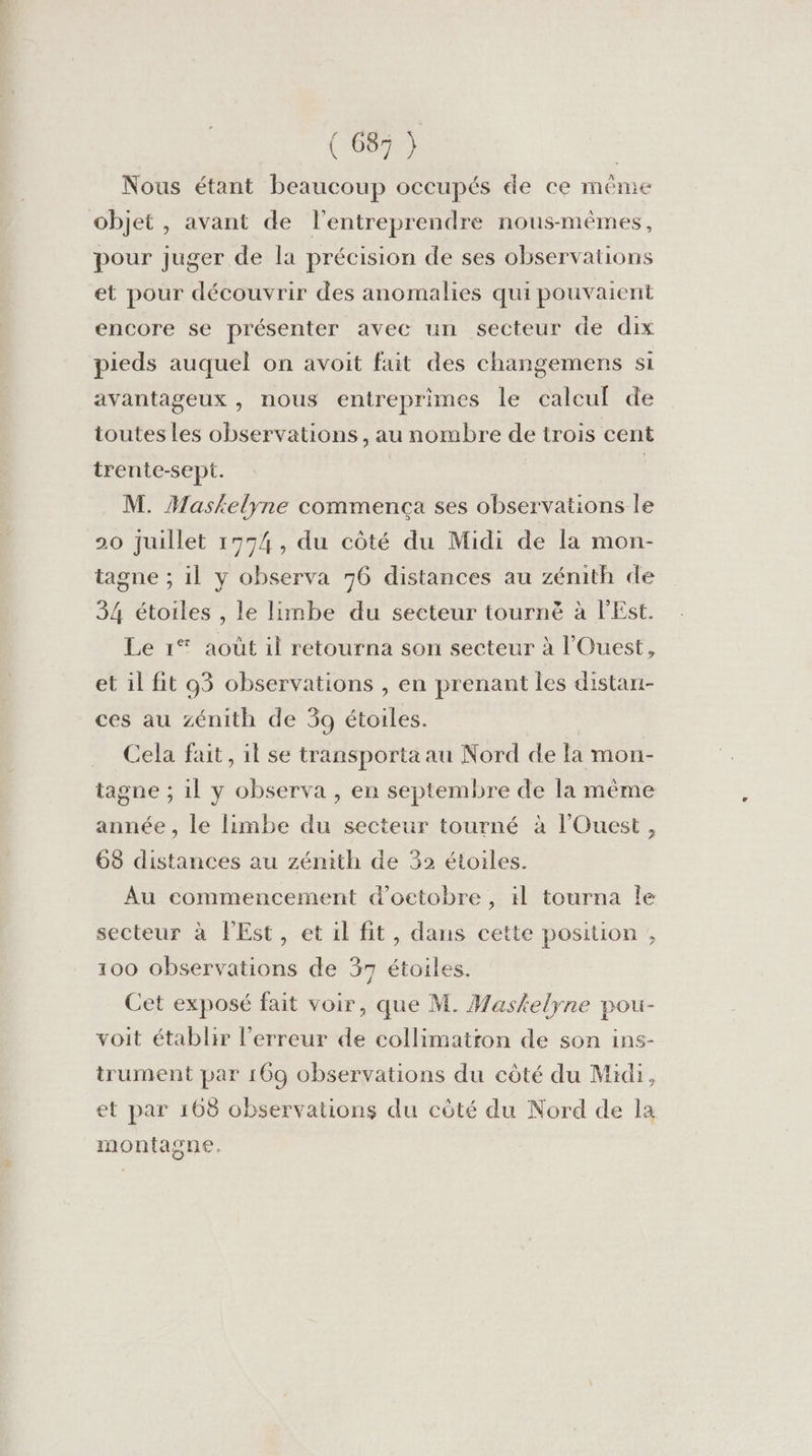 Nous étant beaucoup occupés de ce même objet , avant de l’entreprendre nous-mêmes, pour juger de la précision de ses observations et pour découvrir des anomalies qui pouvaient encore se présenter avec un secteur de dix pieds auquel on avoit fait des changemens si avantageux, nous entreprimes le calcuf de toutes les observations, au nombre de trois cent trente-sept. | M. Maskelyne commenca ses observations le 20 juillet 1774, du côté du Midi de la mon- tagne ; il y observa 76 distances au zénith de 34 étoiles , le limbe du secteur tourné à l'Est. Le 1 août il retourna son secteur à l'Ouest, et il fit 93 observations , en prenant les distani- ces au zénith de 59 étoiles. Cela fait, il se transporta au Nord de fa mon- tagne ; 1l y observa , en septembre de la même année , le limbe du secteur tourné à l'Ouest, 68 distances au zénith de 32 étoiles. Au commencement d'octobre , 1l tourna le secteur à FEst, et il fit, dans cette position , 100 observations de 37 étoiles. Cet exposé fait voir, que M. Wasfelyne pou- voit établir l'erreur de collimatron de son ins- trument par 169 observations du côté du Midi, et par 108 observations du côté du Nord de la