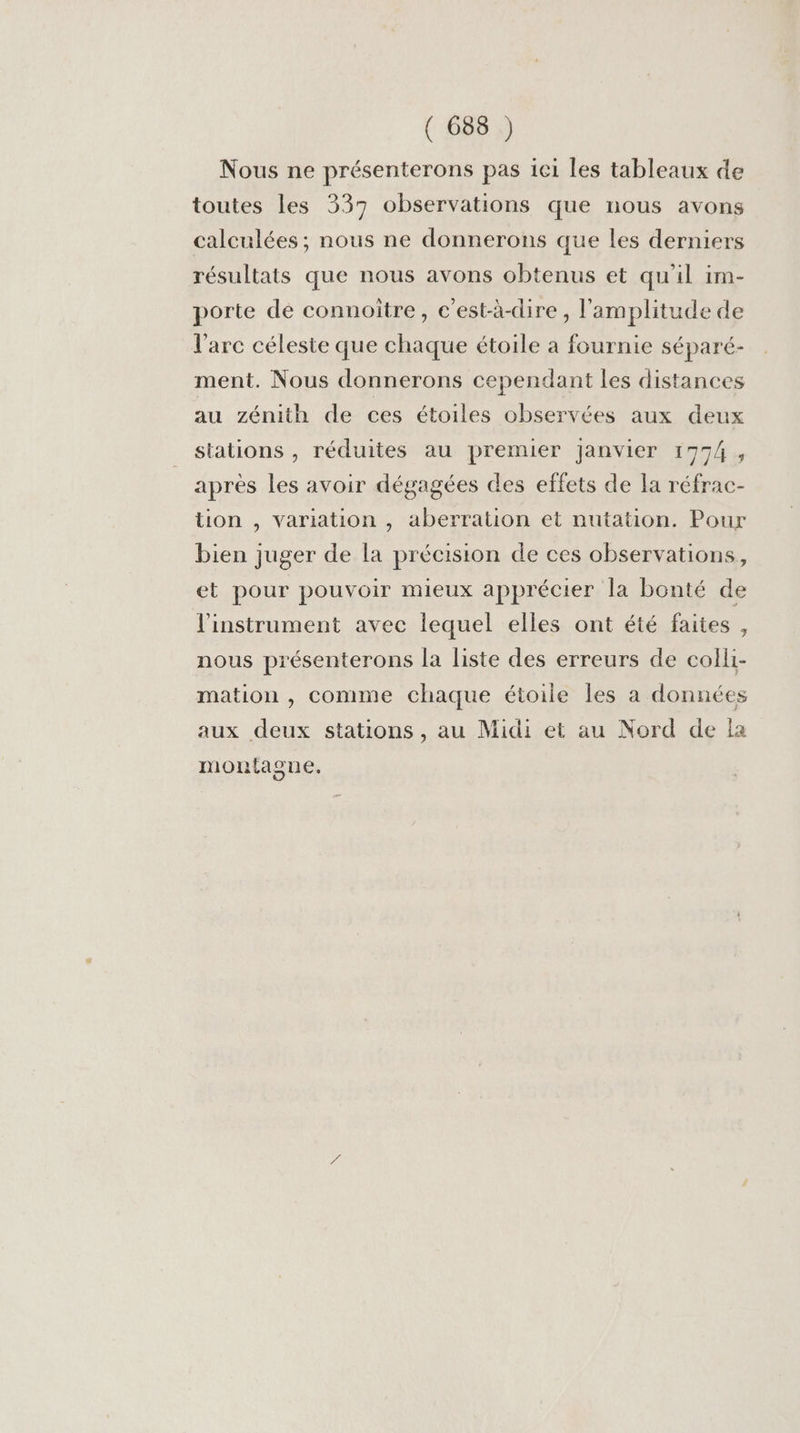 Nous ne présenterons pas iei les tableaux de toutes les 337 observations que nous avons calculées ; nous ne donnerons que les derniers résultats que nous avons obtenus et qu'il im- porte de connoître, c’est-à-dire , l'amplitude de l'arc céleste que chaque étoile à fournie séparé- ment. Nous donnerons cependant les distances au zénith de ces étoiles observées aux deux stations , réduites au premier Janvier 1774, après les avoir dégagées des effets de la réfrac- tion , variation , aberration et nutation. Pour bien juger de la précision de ces observations, et pour pouvoir mieux apprécier la bonté de l'instrument avec lequel elles ont été faites, nous présenterons la liste des erreurs de colli- mation , comme chaque étoile les a données aux deux stations, au Midi et au Nord de la