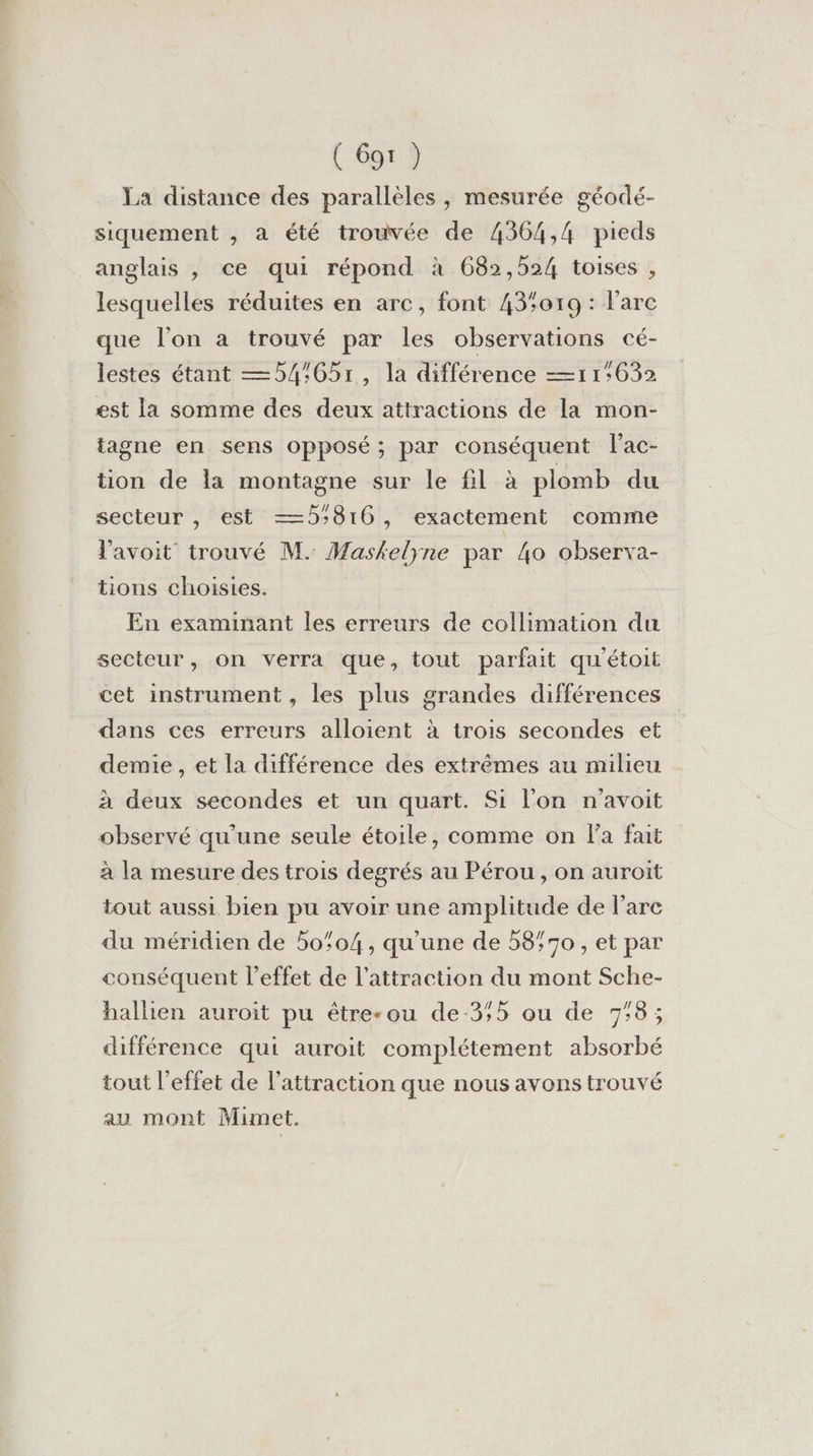 ( 69r ) La distance des parallèles, mesurée géodé- siquement , à été trouvée de 4364,4 pieds anglais , ce qui répond à 682,524 toises , lesquelles réduites en arc, font 43019 : l'arc que l’on a trouvé par les observations cé- lestes étant —54:651, la différence —11:632 est la somme des deux attractions de la mon- tagne en sens opposé; par conséquent l'ac- tion de la montagne sur le fl à plomb du secteur , est —5816, exactement comme l'avoit trouvé M. Maskelyne par 4o observa- tions choisies. En examinant les erreurs de collimation du secteur, on verra que, tout parfait qu'étoit cet instrument , les plus grandes différences dans ces erreurs alloient à trois secondes et demie , et la différence des extrêmes au milieu à deux secondes et un quart. Si l'on n'avoit observé qu'une seule étoile, comme on la fait à la mesure des trois degrés au Pérou , on auroit tout aussi bien pu avoir une amplitude de l'arc du méridien de 50:04, qu'une de 5870 , et par conséquent l'effet de l'attraction du mont Sche- hallien auroit pu être-ou de-3;5 ou de 7:38; différence qui auroit complétement absorbé tout l'effet de l'attraction que nous avons trouvé au mont Mimet.