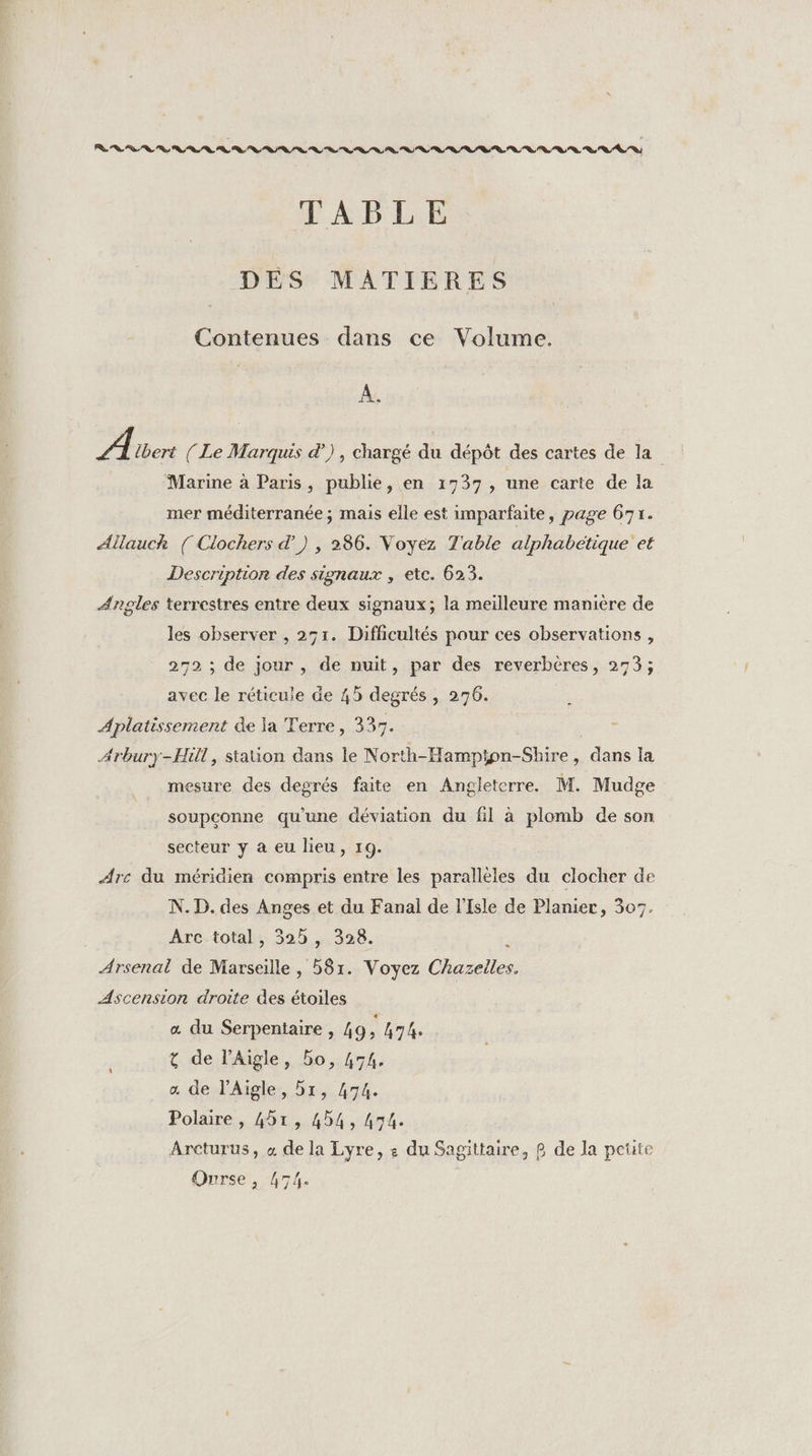 TABLE DES MATIERES Contenues dans ce Volume. A. A {bert ( Le Marquis &amp;) , chargé du dépôt des cartes de la Marine à Paris, publie, en 1737, une carte de la mer méditerranée ; mais elle est imparfaite, page 671. Allauch ([ Clochers d') , 286. Voyez Table alphabetique et Description des signaux , etc. 623. Angles terrestres entre deux signaux; la meilleure manière de les observer , 251. Difficultés pour ces observations , 272 ; de jour, de nuit, par des reverbéères, 273; avec le réticule de 45 degrés , 276. | Aplatissement de ja Terre, 337. Arbury-Hill, station dans le North-Hampton-Shire , dans la mesure des degrés faite en Angleterre. M. Mudge soupçonne qu'une déviation du fil à plomb de son secteur y a eu lieu, 19. Arc du méridien compris entre les parallèles du clocher de N. D. des Anges et du Fanal de l'Isle de Planier, 307. Arc total, 32h , 328. \ Arsenal de Marseille , 581. Voyez Chazeiles. Ascension droite des étoiles « du Serpentaire , 49 à h74e t de l’Aigle, bo, 474. æ de l’Aiïgle, 5x, 474. Polaire , 41, 454, 474. Arcturus, « de la Lyre, £ du Sagittaire, £ de la pete Ourse , 474.