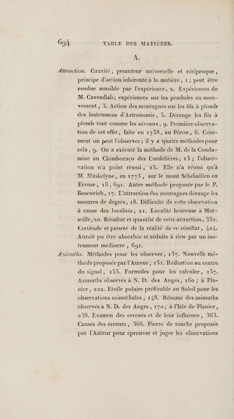 À. Attraction. Gravité, pesanteur universelle et réciproque, principe d'action inhérente à la matière, 1 ; peut être rendue sensible par l'expérience, 2. Expériences de M. Cavendish; expériences sur les pendules en mou- vement , 3. Action des montagnes sur les fils à plomb des instrumens d’Astronomie, 5. Dérange les fils à plomb tout comme les niveaux, 9. Première observa- tion de cet effet, faite en 1738, au Pérou, 6. Com- ment on peut l’observer ; il y a quatre méthodes pour cela, g. On a exécuté la méthode de M. de la Conda- mine au Chimboraco des Cordelières, 13 ; l’obser- vation n’a point réussi, 15. Elle n’a réussi qu’à M. Maskelyne, en 1773, sur le mont Schehallien en Ecosse, 16, 6gr. Autre méthode proposée par le P.. Boscovich, 17. L’attraction des montagnes dérange les mesures de degrés, 18. Difficulté de cette observation à cause des localités, 21. Localité heureuse à Maï- seille, 20. Résultat et quantité de cette attraction, 351. Certitude et preuve de la réalité de ce résultat, 424. Auroit pu être absorbée et réduite à rien par un ins- trument médiocre , 691. Azinuths. Méthodes pour les observer, 137. Nouvelle mé- thode proposée par l’Auteur, 151. Réduction au centre du signal, 155. Formules pour les calculer, 157. Azimuths observés à N. D. des Anges, 160 ; à Pla- nier, 222. Etoile polaire préférable au Soleil pour les observations azimuthales , 148. Résumé des azimuths observés à N. D. des Anges, 170; à l'Isle de Planier, 238. Examen des erreurs et de leur influence, 363. Causes des erreurs, 366. Pierre de touche proposée par lAuteur pour éprouver et juger les observations