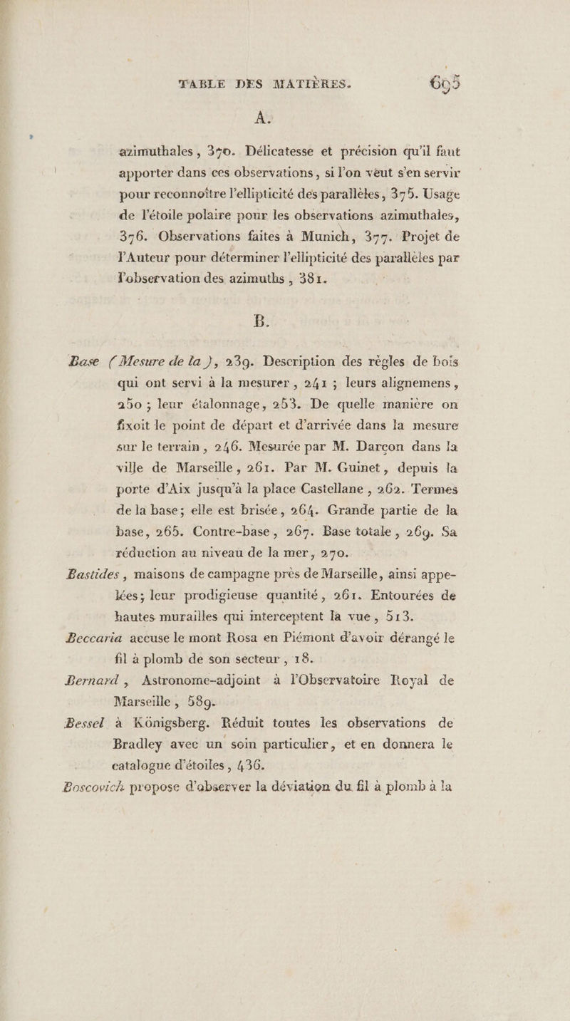 À. azimuthales, 350. Délicatesse et précision qu'il faut apporter dans ces observations, si l’on veut s’en servir pour reconnoître l’ellipticité des parallèles, 375. Usage de l'étoile polaire pour les observations azimuthales, 356. Observations faites à Munich, 377. Projet de l'Auteur pour déterminer lellipticité des parallèles par l'observation des azimuths , 381. B. Base ( Mesure de la }, 239. Description des règles de bois qui ont servi à la mesurer , 241 ; leurs alignemens, 250 ; leur étalonnage, 253. De quelle manière on fixoit le point de départ et d'arrivée dans la mesure sur le terrain , 246. Mesurée par M. Darcon dans la ville de Marseille, 261. Par M. Guinet, depuis la porte d'Aix jusqu’à la place Castellane , 262. Termes de la base; elle est brisée, 264. Grande partie de la base, 265. Contre-base, 267. Base totale , 269. Sa réduction au niveau de la mer, 270. Bastides , maisons de campagne près de Marseille, ainsi appe- lées; leur prodigieuse quantité, 261. Entourées de hautes murailles qui mterceptent Ia vue, 513. Beccaria accuse le mont Rosa en Piémont d’avoir dérangé le fil à plomb de son secteur , 18. Bernard , Astronome-adjoint à l'Observatoire Royal de Marseille , 589. Bessel à Kônigsberg. Réduit toutes les observations de Bradley avec un soin particulier, et en donnera le catalogue d'étoiles , 436. | | Boscovich: propose d’abserver la déviation du fl à plomb à la