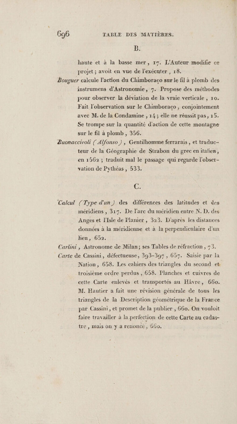 B. haute et à la basse mer, 17. L’Auteur modifie ce projet ; avoit en vue de l’exécuter 18: Bouguer calcule l’action du Chimboraco sur le fil à plomb des instrumens d'Astronomie, 7. Propose des méthodes pour observer la déviation de la vraie verticale , 10. Fait l'observation sur le Chimboraco , conjointement avec M. de la Condamine , 14 ; elle ne réussit pas, 15. Se trompe sur la quantité d'action de cette montagne sur le fil à plomb , 356. Buonaccivoli ( Alfonso ), Gentilhomme ferrarais , et traduc- teur de la Géographie de Strabon du grecenitalen, en 1562 ; traduit mal le passage qui regarde l’obser- vation de Pythéas, 533. C. Calcul (Type d'un) des différences des latitudes et des méridiens , 317. De l'arc du méridien entre N. D. des Anges et l'Isle de Planier, 323. D'après les distances données à la méridienne et à la perpendiculaire d’un heu, 652. Carlini , Astronome de Milan; ses Tables de réfraction , 735. Carte de Cassini, défectueuse, 393-397, 657. Saisie par la Nation, 658. Les cahiers des triangles du second et troisième ordre perdus , 658. Planches et cuivres de cette Carte enlevés et transportés au Hävre, 660. M. Hautier a fait une révision générale de tous les triangles de la Description géométrique de la France par Cassini, et promet de la publier , 660. On vouloit faire travailler à la perfection de cette Carte au cadas- tre , mais on y a renoncé, 660,