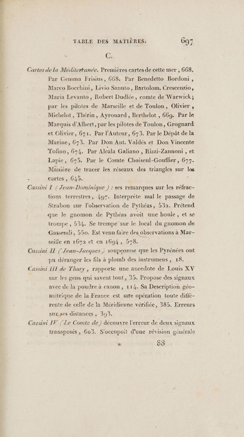 Cx Cartes de la Méditerranée. Premières cartes de cette mer , 668. Par Gemma Frisius, 668. Par Benedetto Bordoni, Marco Bocchini, Livio Sanuto , Bartolom. Crescenzio, Maria Levanto , Robert Dudlée, comte de Warwick; par les pilotes de Marseille et de Toulon, Olivier , Michelot , Thérin, Ayrouard, Berthelot , 669. Par le Marquis d'Albert, par les pilotes de Toulon, Grognard et Olivier, 671. Par l’Auteur, 673. Par le Dépôt de la Marine, 673. Par Don Ant. Valdés et Don Vincente Tofino, 6-4. Par Alcala Galiano , Rizzi-Zannoni , et Lapie, 655. Par le Comte Choiseul-Gouffer , 673. Manière de tracer les réseaux des triangles sur les ; cartes , 645. Cassini T ( Jean-Dominique ) : ses remarques sur les réfrac- tions terrestres, 497. Interprète mal le passage de Strabon sur l'observation de Pythéas, 532. Prétend que le gnomon de Pythéas avoit uné boule, et se irompe , 534. Se trompe sur le local du gnomon de Gassendi, b50. Est venu faire des observations a Mar- seille en 1692 et en 1694, 578. Cussini IL (Jean-Jacques) soupçonne que les Pyrénées ont | ‘pa déranger les fils à plomb des instrumens , 18. Cassini III de Thury , rapporte une anecdote de Louis XV sur les gens qni savent tout, 35. Propose des signaux avec de la poudre à canon, 114. Sa Description géo- métrique de la France est une opération toute diffé- rente de celle de la Méridienne vérifiée, 385. Erreurs sux.ses distances , 393. Cassini IV (Le Comte de) découvre l'erreur de deux signaux transposés , 603. S'occupoit d'une révision générale x 00