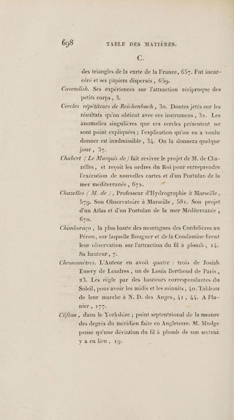 C. des triangles de la carte de la France, 65%. Fut incat- céré et ses papiers dispersés , 659. Cavendish. Ses expériences sur l'attraction réciproqne des petits corps , 3. Cercles répétiteurs de Reichenbach , 30. Doutes jetés sur les résultats qu'on obtient avec ces instrumens , 32. Les anomalies singulières que ces cercles présentent ne sont point expliquées ; l'explication qu’on en a voulu donner est inadmissible , 34. On la donnera quelque jour , 37. Chabert (Le Marquis de) fait revivre le projet de M. de Cha- zclles, et recoit les ordres du Roi pour entreprendre l'exécution de nouvelles cartes et d’un Portulan de la mer méditerranée, 672.  Chazelles ( M. de ), Professeur d'Hydrographie à Marseiile , = bg. Son Observatoire à Marseille, 581. Son projet d’un Atlas et d’un Portulan de la mer Méditerranée , CHOP Chimboraco , la plus haute des montagnes aes Cordelières au _ Pérou, sur laquelle Bouguer et de la Condamine firent leur observation sur lattraction du fil à plomb, 14. Sa hauteur , 7. Chronomètres. L'Auteur en avoit quatre : trois de Josiah Emery de Londres , un de Louis Berthoud de Paris, 33. Les règle par des hauteurs correspondantes du Soleil, pour avoir les midis et les minuits, 40. Tableau de leur marehe à N. D. des Anges, 41, 44. À Pla- nier , 177. Cüfion, dans le Yorkshire ; point septentrional de la mesure des degrés du méridien faite en Angleterre. M. Mudge pense. qu'une déviation du fil à plomb de son secteur yaeu lieu, 19. F0