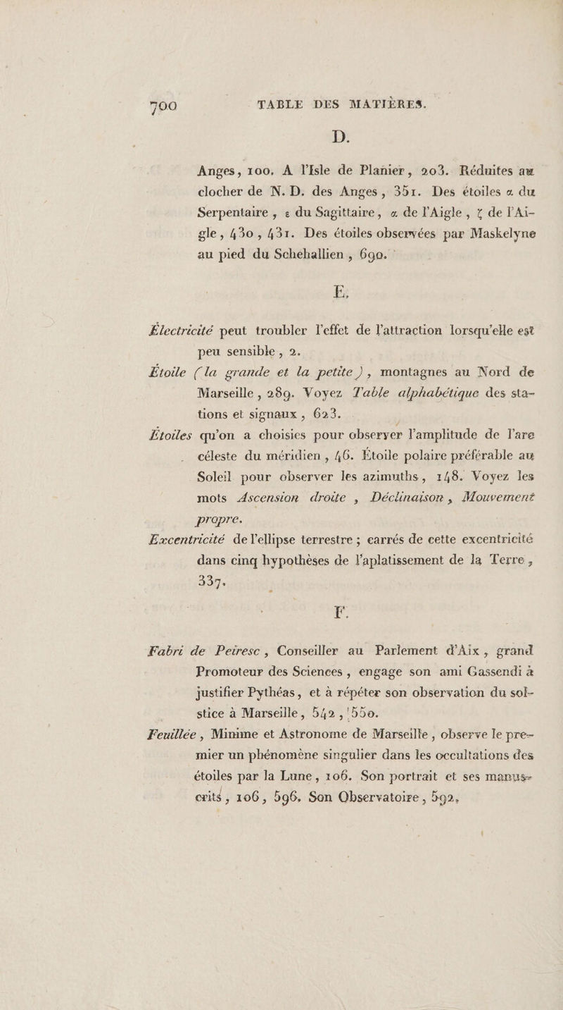 D. Anges, 100, À l'Isle de Planier, 203. Réduites aw clocher de N. D. des Anges, 3br. Des étoiles « du Serpentaire , e du Sagittaire, « de l'Aigle , { de PAïi- gle , 430 , 431. Des étoiles observées par Maskelyne au pied du Schehallien , 690. Fe Électricité peut troubler l'effet de l'attraction lorsqu'elle est peu sensible , 2. Etoile (la grande et la petite), montagnes au Nord de Marseille , 280. Voyez Table alphabétique des sta- tions et signaux , 623. Étoiles qu'on a choisies pour observer l'amplitude de lare céleste du méridien , 46. Étoile polaire préférable au Soleil pour observer les azimuths, 148. Voyez les mots Ascension droite , Déclüinaisor , Mouvement prapre. £xcentricité de l'ellipse terrestre ; carrés de cette excentricité dans cinq hypothèses de l'aplatissement de la Terre, A0. FF. Fabri de Peiresc, Conseiller au Parlement d'Aix, grand Promoteur des Sciences , engage son ami Gassendi &amp; justifier Pythéas, et à répéter son observation du sol- stice à Marseille, 542 , '55o. Feuillee, Mimme et Astronome de Marseille, observe le pre- mier un phénomène singulier dans les occultations des étoiles par la Lune, 106. Son portrait et ses marus- crit$, 106, 596, Son Observatoire , 592,