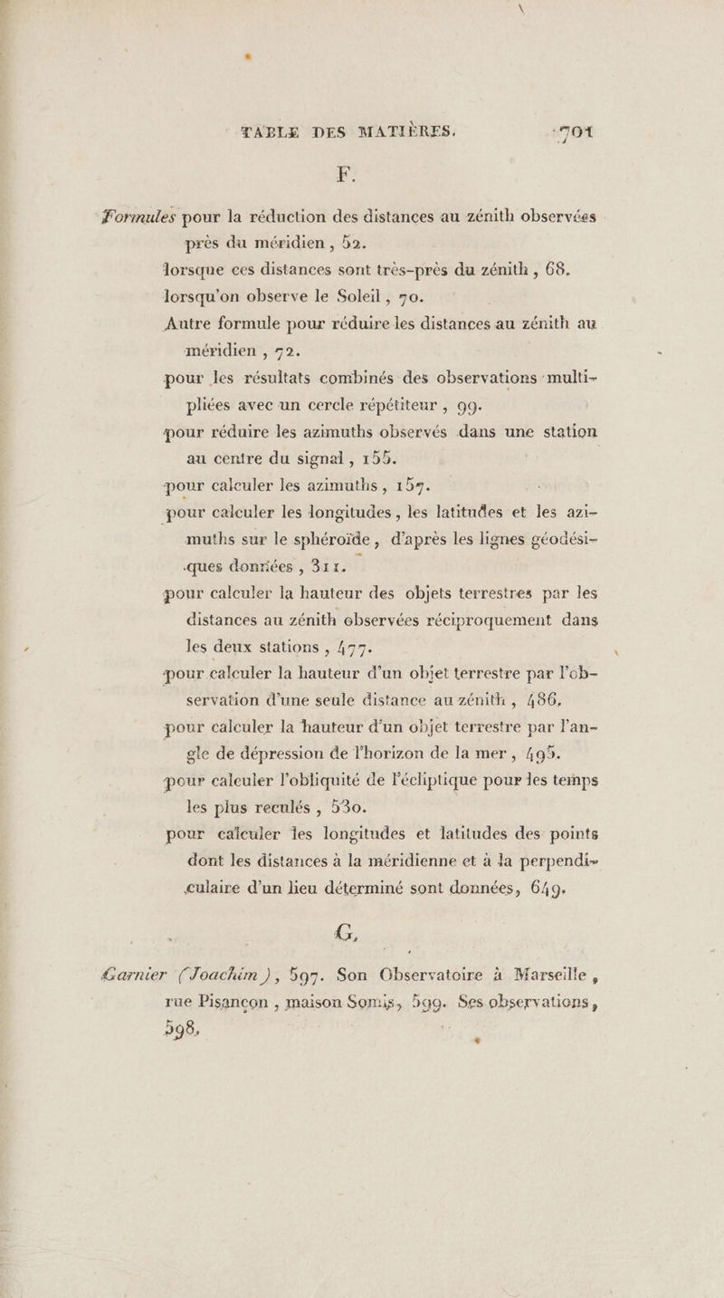 F. Formules pour la réduction des distances au zénith observées près du méridien , 2. lorsque ces distances sont très-près du zénith , 68. lorsqu'on observe le Soleil, 70. Autre formule pour réduire les distances au zénith au méridien , 72. pour les résultats combinés des observations ‘multi- pliées avec un cercle répétiteur , 99. pour réduire les azimuths observés dans une station au centre du signal, 155. | pour calculer les azimuths, 159. pour calculer les longitudes , les latitudes et les azi- muths sur le sphéroïde, d’après les lignes géodési- ques donriées , 311. F pour calculer la hauteur des objets terrestres par les distances au zénith observées réciproquement dans les deux stations , 477. pour calculer la hauteur d’un objet terrestre par lob- servation d’une seule distance au zénith , 486, pour calculer la hauteur d’un objet terrestre par l'an- gle de dépression de l'horizon de la mer, 405. pour calculer l’obliquité de lécliptique pour les temps les plus reculés , 530. pour calculer Îes longitudes et latitudes des points dont les distances à la méridienne et à la perpendi- culaire d’un lieu déterminé sont données, 649. x, + &amp;arnier (Joachim), 597. Son Observatoire à Marseilte, rue Pisancon , 598, maison Somis, hao. Ses observaticns, F