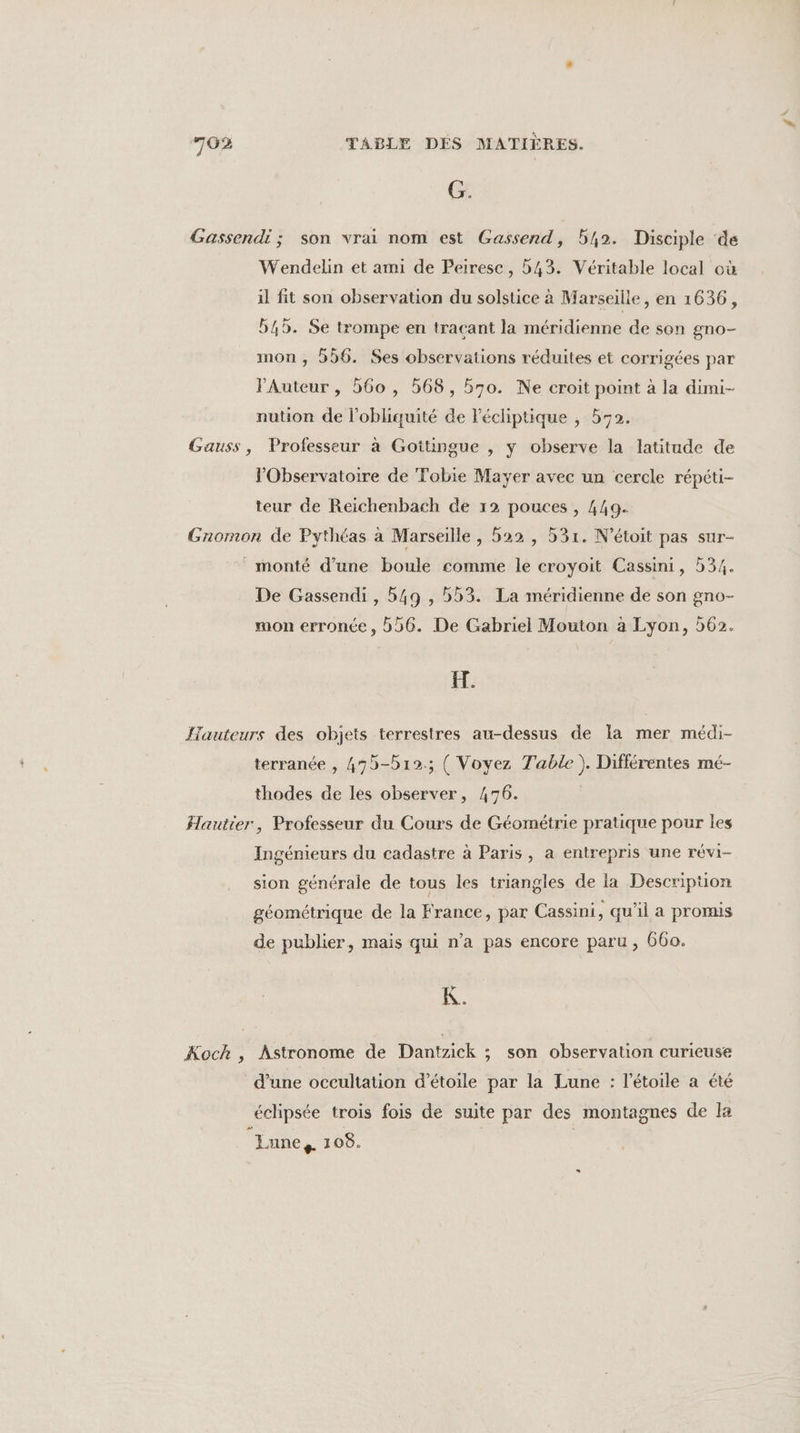 G. Gassendi ; son vrai nom est Gassend, 542. Disciple de Wendelin et ami de Peiresc, 543. Véritable local où il fit son observation du solstice à Marseille, en 1636, 545. Se trompe en traçant la méridienne de son gno- mon, 556. Ses observations réduites et corrigées par PAuteur , 560 , 568, 570. Ne croit point à la dimi- nution de l’obliquité de lécliptique , 570. Gauss, Professeur à Gottingue , y observe la latitude de l'Observatoire de Tobie Mayer avec un cercle répéti- teur de Reichenbach de 12 pouces , 449. Gromon de Pythéas à Marseille, 522, 531. N’étoit pas sur- monté d’une boule comme le croyoit Cassini, b34. De Gassendi , 549 , 553. La méridienne de son gno- mon erronée, 56. De Gabriel Mouton à Lyon, 562. ET. Hauteurs des objets terrestres au-dessus de la mer médi- terranée , 475-b12.; ( Voyez Table). Différentes mé- thodes de les observer, 476. Hautier, Professeur du Cours de Géométrie pratique pour les Ingénieurs du cadastre à Paris, a entrepris une révi- sion générale de tous les triangles de la Description géométrique de la France, par Cassini, qu'il a promis de publier, mais qui n’a pas encore paru, 660. Koch , Astronome de Dantzick ; son observation curieuse d’une occultation d'étoile par la Lune : l'étoile a été éclipsée trois fois de suite par des montagnes de la Lune, 1 08.