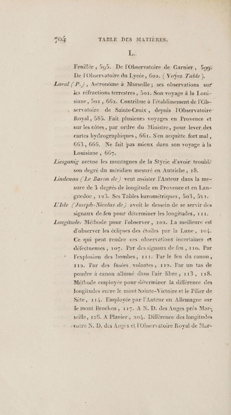 L. Feuillée ; 565. De l'Observatoire de Garnier, gg; De l'Observatoire du Lycée, 60). ( Voÿez Table Je Laval ( P.), Astronôme à Marseille; ses observations sur ëcs réfracuons terrestres , 5or. Son voyage à la Loui- siane, or ; 662. Contribue à l'établissement de l'Gb- \ Servatoire de Sainte-Croix , depuis l'Observatoire: Royal, 565. Fait plusieurs voyages en Provence et sur les côtes, par ordre du Ministre, pour lever.des cartes hydrographiques , 661. S'en acquitte fort mal, 663, 666. Ne fait pas mieux dans son voyage à la Louisiane ; 667. Liesganig accuse les montagnes de la Stÿrie d'avoir troublé son degré du méridien mesuré en Autriche ; 18. Lindenau [Le Baron de) veut assister l'Auteur dans la me- sure de 3 degrés de longitude en Provence et en Lan- guedoe , 123. Ses Tables barométriques, bo3, 51 r. L'Isle (Joseph-Nicolas de) avoit le dessein de se servir des signaux de.feu pour déterminer les longitudes, 111. Zonsitude: Méthode pour l’observer , 102. La meilleure est d'observer les éclipses des étoiles par ia Lune, 104. Ce qui peut rendre ces observations incertaines et défectueuses ; 107. Par des signaux de feu , 110. Par + lexplosion des bombes, 111. Par lé feu du canon, 112. Par des füsées volantes, 112. Par un tas de poudre à canôn allumé dans l'air libre ; 113, 118. Méthoce employée pour déterminer là différence des Tongitudes entre le mont Sainte-Victoire et le Pilier de Sète, 114. Employée par lAuteur en Allemagne sur le mont Brocken, 115. À N. D. des Anges près Mar- seille, 126. À Planier, 204. Différence des longitudes -eutre N. D, des Anges ei l'Observatoire Royal de Har-