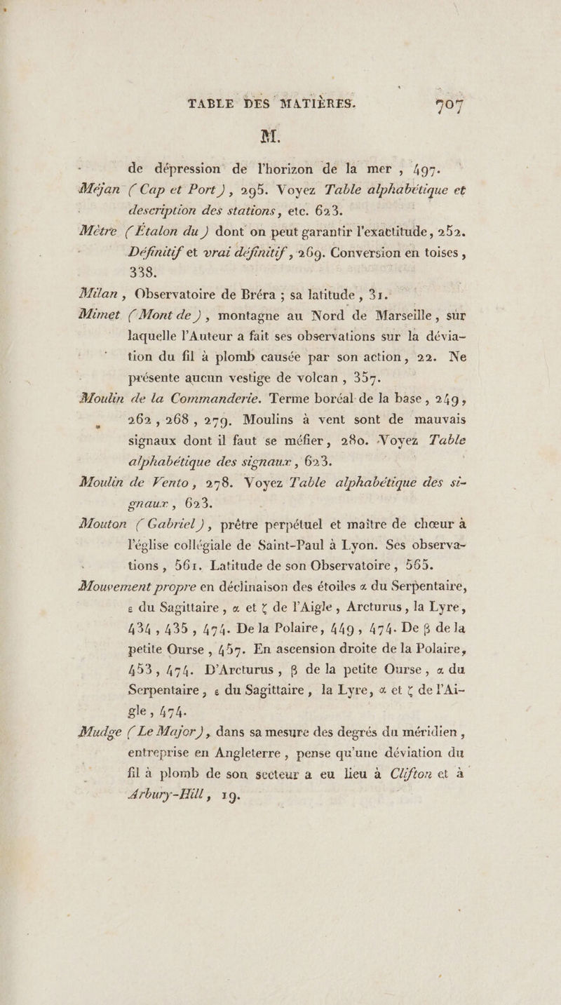 BI. de dépression de l'horizon de la mer , 497. Méjan (Cap et Port), 295. Voyez Table alphabétique et description des stations, etc. 623. Métre (Étalon du ) dont on peut garantir l'exactitude, 252. Définiuif et vrai ae initif , 269. Conversion en toises , 338. Milan , Observatoire de Bréra ; sa latitude , sir, Mimet (Mont de ), montagne au Nord de Marseille, sur laquelle l’Auteur a fait ses observations sur la dévia- tion du fil à plomb causée par son action, 22. Ne présente aucun vestige de volcan , 357. Moulin de la Commanderie. Terme boréal de la base, 249, 262,268 , 279. Moulins à vent sont de mauvais signaux dont il faut se méfier, 280. Voyez Table alphabétique des signaux , 623. Moulin de Vento, 278. Voyez Table alphabétique des si- onaur , 623. Mouton { Gabriel), prêtre perpétuel et maître de chœur à l'église collégiale de Saint-Paul à Lyon. Ses observa- tions , 61. Latitude de son Observatoire, 565. Mouvement propre en déclinaison des étoiles « du Serpentaire, e du Sagittaire , « et ï de lAigle, Arcturus, la Lyre, 434,435, 434. De la Polaire, 449, 474. De 8 de la petite Ourse , 457. En ascension droite de la Polaire, 453, 474. D'’Arcturus, B de la petite Ourse, « du Serpentaire , « du Sagittaire , la Lyre, « et &amp; de lAi- gle, 474. | Mudge ( Le Major), dans sa mesure des degrés du méridien , entreprise en Angleterre , pense qu'une déviation du fil à plomb de son secteur a eu lieu à Clfton et à Arbury-Hil, 19.