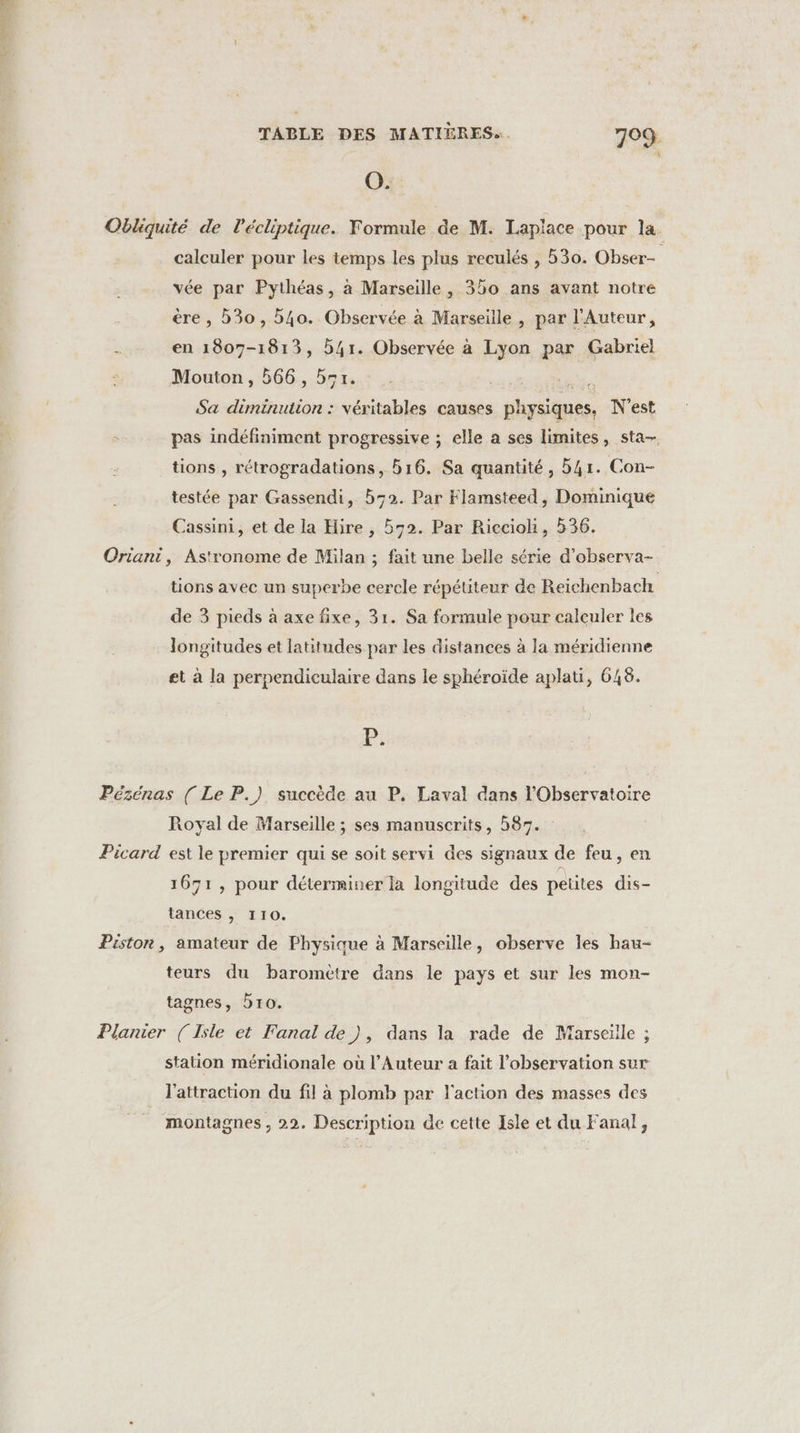 O. Obliquité de l’écliptique. Formule de M. Laplace pour la. calculer pour les temps les plus reculés , 530. Obser- vée par Pythéas, à Marseille, 350 ans avant notré ère, 30, 54o. Observée à Marseille , par l'Auteur, È en 1807-1813, b4r. Observée à Lyon par Gabriel Mouton, 566, 551. LS TR Sa diminution : véritables causes physiques. N'est pas indéfiniment progressive ; elle a ses limites &gt; sta, tions , rétrogradations, b16. Sa quantité, 41. Con- testée par Gassendi, b72. Par Flamsteed, Dominique Cassini, et de la Hire , 572. Par Ricciohi, 536. Oriant, Astronome de Milan ; fait une belle série d’observa- tions avec un superbe cercle répétiteur de Reichenbach de 3 pieds à axe fixe, 31. Sa formule pour calculer les longitudes et latitudes par les distances à la méridienne et à la perpendiculaire dans le sphéroïde aplati, 648. P: Pézénas [ Le P.) succède au P. Laval dans l'Observatoire Royal de Marseille ; ses manuscrits, 587. Picard est le premier qui se soit servi des signaux de feu, en 1671, pour déterminer la longitude des petites dis- tances , 110. Pistor, amateur de Physique à Marseille, observe les hau- teurs du baromètre dans le pays et sur les mon- tagnes, bro. Planier (Isle et Fanal de), dans la rade de Marseille ; station méridionale où l’Auteur a fait l'observation sur l'attraction du fil à plomb par l'action des masses des montagnes , 22. Description de cette Isle et du Fanal,