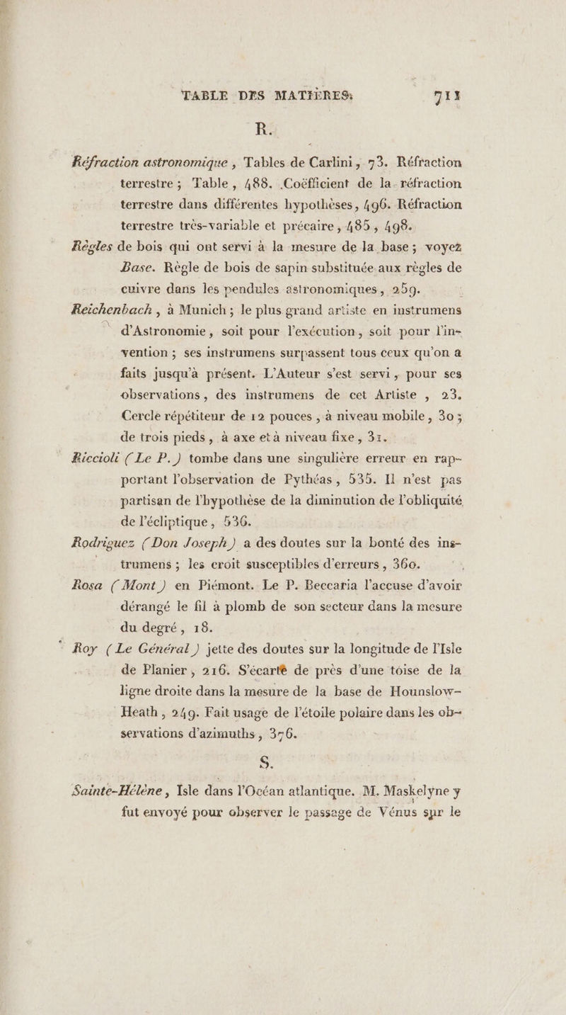 &amp; TABLE DES MATIÈRES: 7IN FR. Réfraction astronomique , Tables de Carlini, 73. Réfraction terrestre ; Table, 488. Coëfficient de la. réfraction terrestre dans différentes hypothèses, 496. Réfraction terrestre très-variable et précaire , 485, 498. Régles de bois qui ont servi à la mesure de la base; voyez Base. Règle de bois de sapin substituée aux règles de cuivre dans les pendules astronomiques, 259. Reichenbach , à Munich; le plus grand artiste en instrumens © d’Astronomie, soit pour l'exécution, soit pour l'in vention ; ses instrumens surpassent tous Ceux qu’on à faits jusqu’à présent. L’Auteur s’est servi, pour ses observations, des instrumens de cet Artiste , 23. Cercle répétiteur de r2 pouces , à niveau mobile, 30; de trois pieds, à axe et à niveau fixe, 31. BRiccioli ( Le P.) tombe dans une singulière erreur en rap- portant l'observation de Pythéas, 535. Il n'est pas partisan de l'hypothèse de la diminution de l’obliquité de l’écliptique, 536. Rodriguez (Don Joseph) a des doutes sur la bonté des ins- trumens ; les croit susceptibles d'erreurs , 360. Rosa { Mont ) en Piémont. Le P. Beccaria l’accuse d’avoir dérangé le fil à plomb de son secteur dans la mesure du degré, 18. Roy (Le Général) jette des doutes sur la longitude de lfsie de Planier ;, 216. S’écarté de près d'une toise de la ligne droite dans la mesure de la base de Hounslow- Heath , 249. Fait usage de l'étoile polaire dans les ob servations d’azimuths , 356. S. Sainte-Hélène , Isle dans l'Océan atlantique. M. Maskelyne ÿ fat envoyé pour observer le passage de Vénus sur le