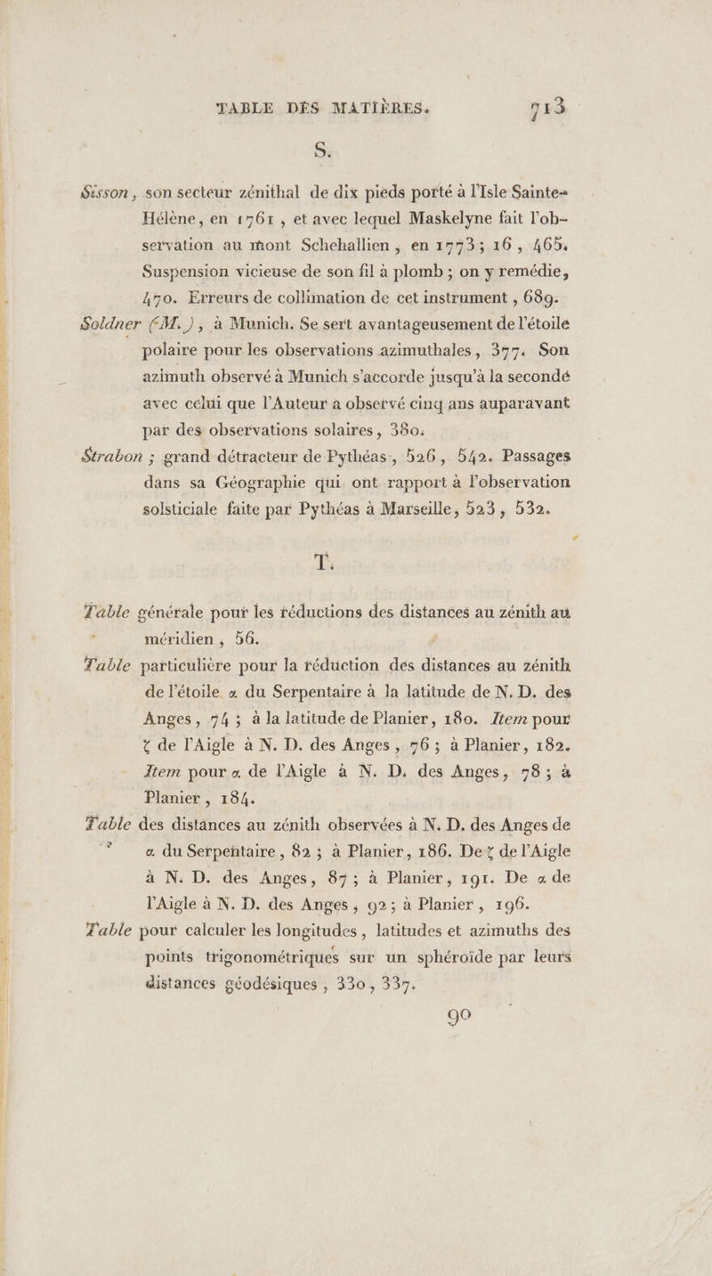 RME RS air GATEUNS 20 S. Sisson, son secteur zénithal de dix pieds porté à l'Isle Sainte= Hélène, en 1767, et avec lequel Maskelyne fait l'ob- servation au mont Schehallien ; en 1773; 16, 465. Suspension vicieuse de son fil à plomb ; on y remédie, 470. Erreurs de collimation de cet instrument , 689. Soldner (M.), à Munich. Se sert avantageusement de l'étoile polaire pour les observations azimuthales, 377. Son azimuth observé à Munich s'accorde jusqu’à la secondé avec celui que l’Auteur à observé cinq ans auparavant par des observations solaires, 380: dans sa Géographie qui ont rapport à l'observation solsticiale faite par Pythéas à Marseille, 523, 532. T: Table générale pour les réductions des distances au zénith au méridien , 6. Table particulière pour la réduction dés distances au zénith de Pétoile 4 du Serpentaire à la latitude de N. D. des Anges, 54; à la latitude de Planier, 180. tem pour t de l’Aigle à N. D. des Anges , 96; à Planier, 182. Item pour « de l’Aigle à N. D. des Anges, 78; à Planier , 184. Table des distances au zénith observées à N. D. des Anges de 7 «a du Serpeñtaire, 82 ; à Planier, 186. Det de l’Aigle à N. D. des Anges, 87; à Planier, 191. De «4 de l’'Aigle à N. D. des Anges ; 92; à Planier, 196. Table pour calculer les longitudes , latitudes et azimuths des points trigonométriques sur un sphéroïde par leurs distances géodésiques , 330, 337. 90