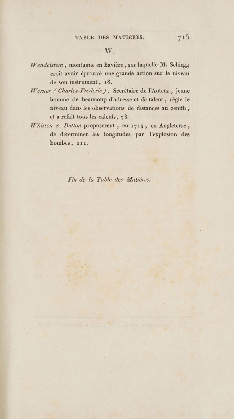 W. Wendelstein , montagne en Bavière , sur laquelle M. Schiegg croit avoir éprouvé une grande action sur le niveau de son instrument , 18. Werner ( Charles-Frédéric) , Secrétaire de l’Auteur, jeune homme de beaucoup d’adresse et de talent , règle le niveau dans les observations de distances au zénith, et a refait tous les calculs, 73. Whiston et Dutton proposèrent , en 1714, en Angleterre, de déterminer les longitudes par lexplosion des bombes, 111. Fin de la Table des Matières.