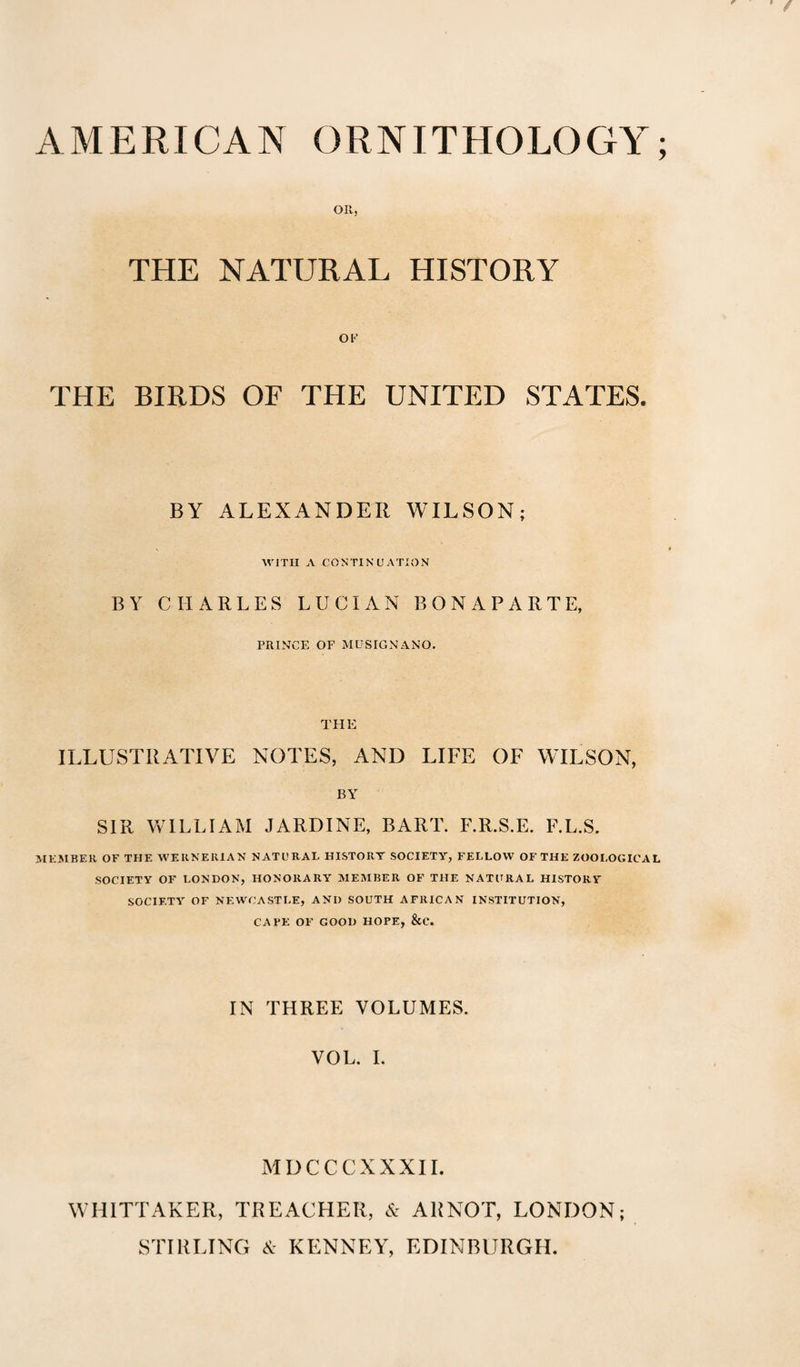 on, THE NATURAL HISTORY OF THE BIRDS OF THE UNITED STATES. BY ALEXANDER WILSON WITH A CONTINUATION BY CHARLES LUCIAN BONAPARTE, PRINCE OF MUSIGNANO. THE ILLUSTRATIVE NOTES, AND LIFE OF WILSON, BY SIR WILLIAM JARDINE, BART. F.R.S.E. F.L.S. MEMBER OF THE WERNERIAN NATURAL HISTORT SOCIETY, FELLOW OF THE ZOOLOGICAL SOCIETY OF LONDON, HONORARY MEMBER OF THE NATURAL HISTORY SOCIETY OF NEWCASTLE, AND SOUTH AFRICAN INSTITUTION, CAFE OF GOOD HOPE, &C. IN THREE VOLUMES. VOL. I. MDCC CXXXII. WHITTAKER, TREACHER, & ARNOT, LONDON; STIRLING & KENNEY, EDINBURGH.