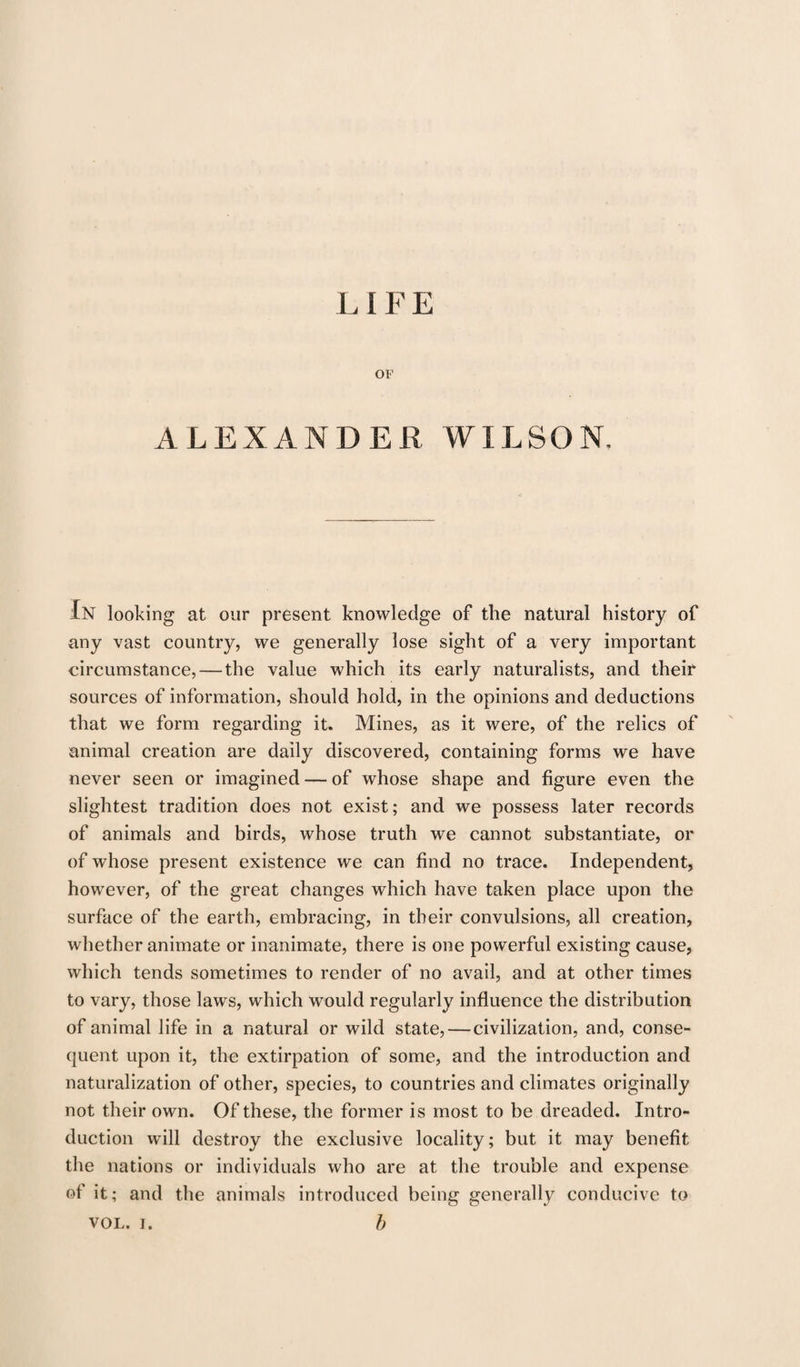 L I F E OF ALEXANDER WILSON, In looking at our present knowledge of the natural history of any vast country, we generally lose sight of a very important circumstance, — the value which its early naturalists, and their sources of information, should hold, in the opinions and deductions that we form regarding it. Mines, as it were, of the relics of animal creation are daily discovered, containing forms we have never seen or imagined — of whose shape and figure even the slightest tradition does not exist; and we possess later records of animals and birds, whose truth we cannot substantiate, or of whose present existence we can find no trace. Independent, however, of the great changes which have taken place upon the surface of the earth, embracing, in their convulsions, all creation, whether animate or inanimate, there is one powerful existing cause, which tends sometimes to render of no avail, and at other times to vary, those laws, which would regularly influence the distribution of animal life in a natural or wild state, — civilization, and, conse¬ quent upon it, the extirpation of some, and the introduction and naturalization of other, species, to countries and climates originally not their own. Of these, the former is most to be dreaded. Intro¬ duction will destroy the exclusive locality; but it may benefit the nations or individuals who are at the trouble and expense of it; and the animals introduced being generally conducive to vol. i. b