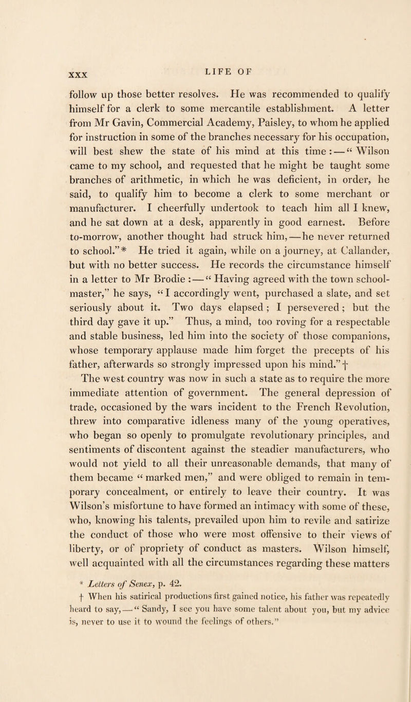 follow up those better resolves. He was recommended to qualify himself for a clerk to some mercantile establishment. A letter from Mr Gavin, Commercial Academy, Paisley, to whom he applied for instruction in some of the branches necessary for his occupation, will best shew the state of his mind at this time: — “Wilson came to my school, and requested that he might be taught some branches of arithmetic, in which he was deficient, in order, he said, to qualify him to become a clerk to some merchant or manufacturer. I cheerfully undertook to teach him all I knew, and he sat down at a desk, apparently in good earnest. Before to-morrow, another thought had struck him, — he never returned to school.”* He tried it again, while on a journey, at Callander, but with no better success. He records the circumstance himself in a letter to Mr Brodie : — “ Having agreed with the town school¬ master,” he says, “ I accordingly went, purchased a slate, and set seriously about it. Two days elapsed ; I persevered; but the third day gave it up.” Thus, a mind, too roving for a respectable and stable business, led him into the society of those companions, whose temporary applause made him forget the precepts of his father, afterwards so strongly impressed upon his mind.”f The west country was now in such a state as to require the more immediate attention of government. The general depression of trade, occasioned by the wars incident to the French Revolution, threw into comparative idleness many of the young operatives, who began so openly to promulgate revolutionary principles, and sentiments of discontent against the steadier manufacturers, who would not yield to all their unreasonable demands, that many of them became “ marked men,” and were obliged to remain in tem¬ porary concealment, or entirely to leave their country. It was Wilson’s misfortune to have formed an intimacy with some of these, who, knowing his talents, prevailed upon him to revile and satirize the conduct of those who were most offensive to their views of liberty, or of propriety of conduct as masters. Wilson himself, well acquainted with all the circumstances regarding these matters * Letters of Senex, p. 42. f When his satirical productions first gained notice, his father was repeatedly heard to say, — “ Sandy, I see you have some talent about you, but my advice is, never to use it to wound the feelings of others.”