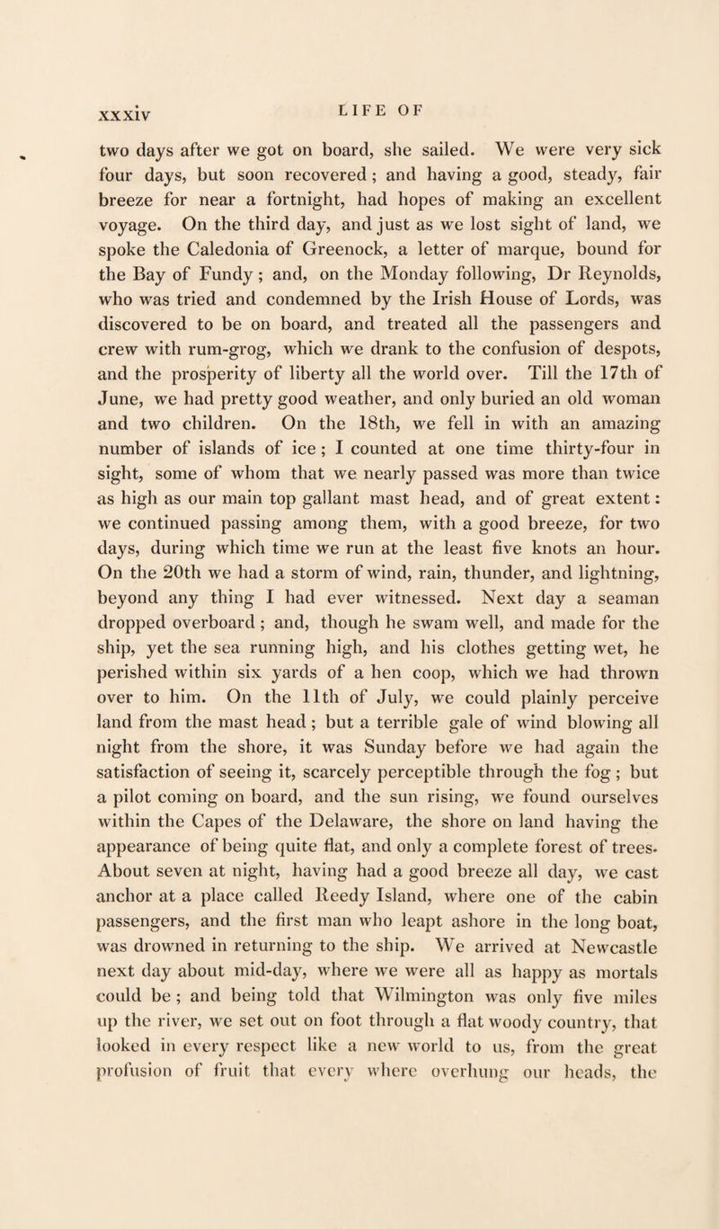 XX XIV two days after we got on board, she sailed. We were very sick four days, but soon recovered; and having a good, steady, fair breeze for near a fortnight, had hopes of making an excellent voyage. On the third day, and just as we lost sight of land, we spoke the Caledonia of Greenock, a letter of marque, bound for the Bay of Fundy; and, on the Monday following, Dr Reynolds, who was tried and condemned by the Irish House of Lords, was discovered to be on board, and treated all the passengers and crew with rum-grog, which we drank to the confusion of despots, and the prosperity of liberty all the world over. Till the 17th of June, we had pretty good weather, and only buried an old woman and two children. On the 18th, we fell in with an amazing number of islands of ice; I counted at one time thirty-four in sight, some of whom that we nearly passed was more than twice as high as our main top gallant mast head, and of great extent: we continued passing among them, with a good breeze, for two days, during which time we run at the least five knots an hour. On the 20th we had a storm of wind, rain, thunder, and lightning, beyond any thing I had ever witnessed. Next day a seaman dropped overboard ; and, though he swam well, and made for the ship, yet the sea running high, and his clothes getting wet, he perished within six yards of a hen coop, which we had thrown over to him. On the 11th of July, we could plainly perceive land from the mast head; but a terrible gale of wind blowing all night from the shore, it was Sunday before we had again the satisfaction of seeing it, scarcely perceptible through the fog; but a pilot coming on board, and the sun rising, we found ourselves within the Capes of the Delaware, the shore on land having the appearance of being quite flat, and only a complete forest of trees. About seven at night, having had a good breeze all day, we cast anchor at a place called Reedy Island, where one of the cabin passengers, and the first man who leapt ashore in the long boat, was drowned in returning to the ship. We arrived at Newcastle next day about mid-day, where we were all as happy as mortals could be ; and being told that Wilmington was only five miles up the river, we set out on foot through a flat woody country, that looked in every respect like a new world to us, from the great profusion of fruit that every where overhung our heads, the