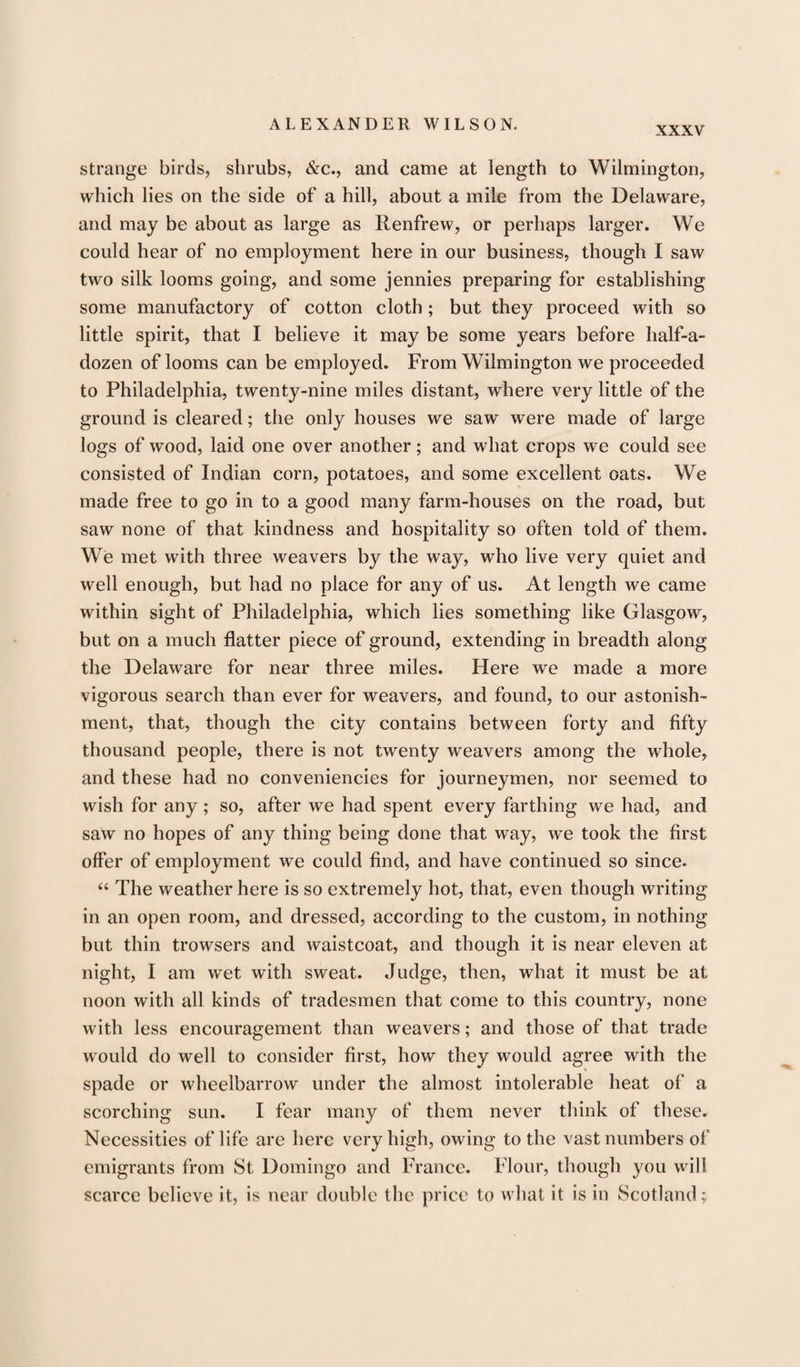 XXXV strange birds, shrubs, &amp;c., and came at length to Wilmington, which lies on the side of a hill, about a mile from the Delaware, and may be about as large as Renfrew, or perhaps larger. We could hear of no employment here in our business, though I saw two silk looms going, and some jennies preparing for establishing some manufactory of cotton cloth; but they proceed with so little spirit, that I believe it may be some years before half-a- dozen of looms can be employed. From Wilmington we proceeded to Philadelphia, twenty-nine miles distant, where very little of the ground is cleared; the only houses we saw were made of large logs of wood, laid one over another; and what crops we could see consisted of Indian corn, potatoes, and some excellent oats. We made free to go in to a good many farm-houses on the road, but saw none of that kindness and hospitality so often told of them. We met with three weavers by the way, who live very quiet and well enough, but had no place for any of us. At length we came within sight of Philadelphia, which lies something like Glasgow, but on a much flatter piece of ground, extending in breadth along the Delaware for near three miles. Here we made a more vigorous search than ever for weavers, and found, to our astonish¬ ment, that, though the city contains between forty and fifty thousand people, there is not twenty weavers among the whole, and these had no conveniencies for journeymen, nor seemed to wish for any ; so, after we had spent every farthing we had, and saw no hopes of any thing being done that way, we took the first offer of employment we could find, and have continued so since. “ The weather here is so extremely hot, that, even though writing in an open room, and dressed, according to the custom, in nothing but thin trowsers and waistcoat, and though it is near eleven at night, I am wet with sweat. Judge, then, what it must be at noon with all kinds of tradesmen that come to this country, none with less encouragement than weavers; and those of that trade would do well to consider first, how they would agree with the spade or wheelbarrow under the almost intolerable heat of a scorching sun. I fear many of them never think of these. Necessities of life are here very high, owing to the vast numbers of emigrants from St Domingo and France. Flour, though you will scarce believe it, is near double the price to what it is in Scotland;