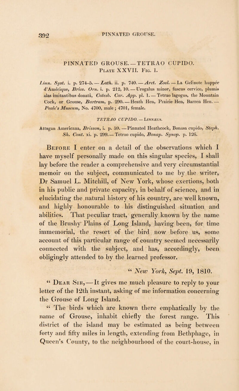 PINNATED GROUSE. — TETRAO CUPIDO. Plate XXVII. Fig. 1. Linn. Syst. i. p. 274-5. — Lath. ii. p. 740. — Arct. Zool. — La Gelinote huppee d’AmOique, Briss. Orn. i. p. 212, 10_Urogalus minor, fuscus cervice, plumis alas imitantibus donata, Catesb. Car. App. pi. 1-Tetrao lagogus, the Mountain Cock, or Grouse, Bartram, p. 290. — Heath Hen, Prairie Hen, Barren Hen.— Peale's Museum, No. 4700, male ; 4701, female. TETRAO CUPIDO. — Linnjeus. Attagan Americana, Brisson, i. p. 59-Pinnated Heathcock, Bonasa cupido, Steph. Sh. Cont. xi. p. 299. — Tetrao cupido, Bonap. Synop. p. 126. Before I enter on a detail of the observations which I have myself personally made on this singular species, I shall lay before the reader a comprehensive and very circumstantial memoir on the subject, communicated to me by the writer, Dr Samuel L. Mitchill, of New York, whose exertions, both in his public and private capacity, in behalf of science, and in elucidating the natural history of his country, are well known, and highly honourable to his distinguished situation and abilities. That peculiar tract, generally known by the name of the Brushy Plains of Long Island, having been, for time immemorial, the resort of the bird now before us, some account of this particular range of country seemed necessarily connected with the subject, and has, accordingly, been obligingly attended to by the learned professor. 44 New York, Sept. 19, 1810. 44 Dear Sir, — It gives me much pleasure to reply to your letter of the 12th instant, asking of me information concerning the Grouse of Long Island. 44 The birds which are known there emphatically by the name of Grouse, inhabit chiefly the forest range. This district of the island may be estimated as being between forty and fifty miles in length, extending from Bethphage, in Queen’s County, to the neighbourhood of the court-house, in