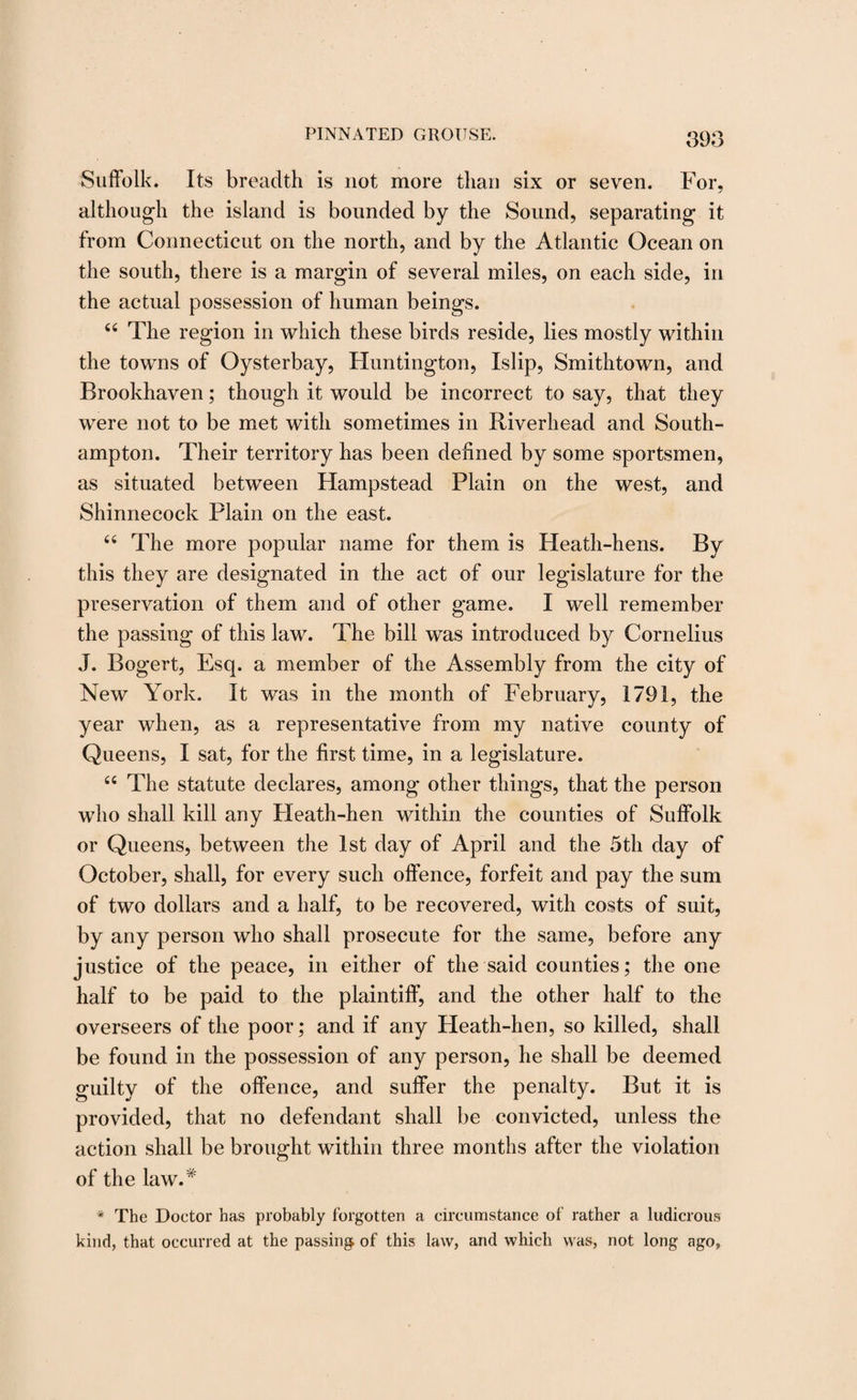 Suffolk. Its breadth is not more than six or seven. For, although the island is bounded by the Sound, separating it from Connecticut on the north, and by the Atlantic Ocean on the south, there is a margin of several miles, on each side, in the actual possession of human beings. 44 The region in which these birds reside, lies mostly within the towns of Oysterbay, Huntington, Islip, Smithtown, and Brookhaven; though it would be incorrect to say, that they were not to be met with sometimes in Riverhead and South¬ ampton. Their territory has been defined by some sportsmen, as situated between Hampstead Plain on the west, and Shinnecock Plain on the east. 44 The more popular name for them is Heath-hens. By this they are designated in the act of our legislature for the preservation of them and of other game. I well remember the passing of this law. The bill was introduced by Cornelius J. Bogert, Esq. a member of the Assembly from the city of New York. It was in the month of February, 1791, the year when, as a representative from my native county of Queens, I sat, for the first time, in a legislature. 44 The statute declares, among other things, that the person who shall kill any Heath-hen within the counties of Suffolk or Queens, between the 1st day of April and the 5th day of October, shall, for every such offence, forfeit and pay the sum of two dollars and a half, to be recovered, with costs of suit, by any person who shall prosecute for the same, before any justice of the peace, in either of the said counties; the one half to be paid to the plaintiff, and the other half to the overseers of the poor; and if any Heath-hen, so killed, shall be found in the possession of any person, he shall be deemed guilty of the offence, and suffer the penalty. But it is provided, that no defendant shall be convicted, unless the action shall be brought within three months after the violation of the law.* * The Doctor has probably forgotten a circumstance of rather a ludicrous kind, that occurred at the passing of this law, and which was, not long ago,