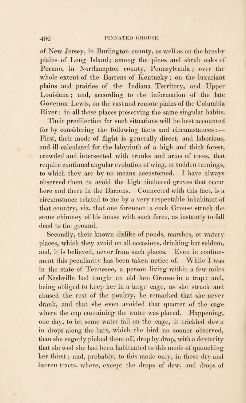of New Jersey, in Burlington county, as well as on the brushy plains of Long Island; among the pines and shrub oaks of Pocano, in Northampton county, Pennsylvania ; over the whole extent of the Barrens of Kentucky; on the luxuriant plains and prairies of the Indiana Territory, and Upper Louisiana; and, according to the information of the late Governor Lewis, on the vast and remote plains of the Columbia River : in all these places preserving the same singular habits. Their predilection for such situations will be best accounted for by considering the following facts and circumstances: — First, their mode of flight is generally direct, and laborious, and ill calculated for the labyrinth of a high and thick forest, crowded and intersected with trunks and arms of trees, that require continual angular evolution of wing, or sudden turnings, to which they are by no means accustomed. I have always observed them to avoid the high timbered groves that occur here and there in the Barrens. Connected with this fact, is a circumstance related to me by a very respectable inhabitant of that country, viz. that one forenoon a cock Grouse struck the stone chimney of his house with such force, as instantly to fall dead to the ground. Secondly, their known dislike of ponds, marshes, or watery places, which they avoid on all occasions, drinking but seldom, and, it is believed, never from such places. Even in confine¬ ment this peculiarity has been taken notice of. While I was in the state of Tennesee, a person living within a few miles of Nashville had caught an old hen Grouse in a trap; and, being obliged to keep her in a large cage, as she struck and abused the rest of the poultry, he remarked that she never drank, and that she even avoided that quarter of the cage where the cup containing the water was placed. Happening, one day, to let some water fall on the cage, it trickled down in drops along the bars, which the bird no sooner observed, than she eagerly picked them off, drop by drop, with a dexterity that shewed she had been habituated to this mode of quenching her thirst; and, probably, to this mode only, in those dry and barren tracts, where, except the drops of dew, and drops of