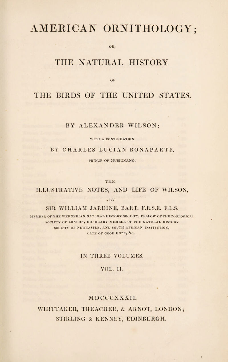 OR, THE NATURAL HISTORY OF THE BIRDS OF THE UNITED STATES. BY ALEXANDER WILSON; WITH A CONTINUATION BY CHARLES LUCIAN BONAPARTE, PRINCE OF MUSIGNANO. THE ILLUSTRATIVE NOTES, AND LIFE OF WILSON, -BY Sill WILLIAM JARDINE, BART. F.R.S.E. F.L.S. MEMBER OF THE WERNERIAN NATURAL HISTORY SOCIETY, FELLOW OF THE ZOOLOGICAL SOCIETY OF LONDON, HONORARY MEMBER OF THE NATURAL HISTORY SOCIETY OF NEWCASTLE, A&gt;TD SOUTH AFRICAN INSTITUTION, CAFE OF GOOD HOPE, &amp;C. IN THREE VOLUMES. VOL. II. MDCCCXXXII. WHITTAKER, TREACHER, &amp; Alt NOT, LONDON; STIRLING &amp; KENNEY, EDINBURGH.