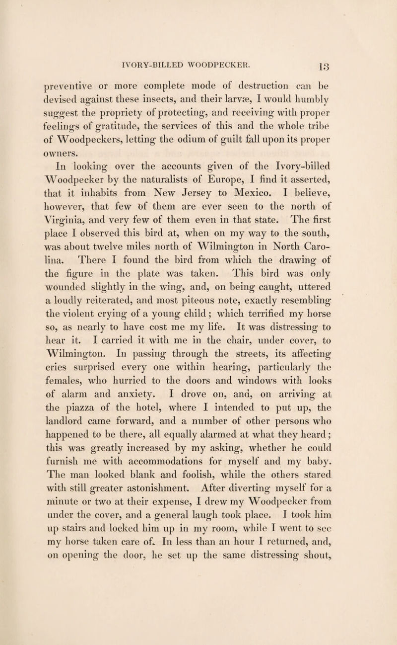 18 preventive or more complete mode of destruction can be devised against these insects, and their larvse, I would humbly suggest the propriety of protecting, and recei ving with proper feelings of gratitude, the services of this and the whole tribe of Woodpeckers, letting the odium of guilt fall upon its proper owners. In looking over the accounts given of the Ivory-billed Woodpecker by the naturalists of Europe, I find it asserted, that it inhabits from New Jersey to Mexico. I believe, however, that few of them are ever seen to the north of Virginia, and very few of them even in that state. The first place I observed this bird at, when on my way to the south, was about twelve miles north of Wilmington in North Caro¬ lina. There I found the bird from which the drawing of the figure in the plate was taken. This bird was only wounded slightly in the wing, and, on being caught, uttered a loudly reiterated, and most piteous note, exactly resembling the violent crying of a young child; which terrified my horse so, as nearly to have cost me my life. It was distressing to hear it. I carried it with me in the chair, under cover, to Wilmington. In passing through the streets, its affecting- cries surprised every one within hearing, particularly the females, who hurried to the doors and windows with looks of alarm and anxiety. I drove on, and, on arriving at the piazza of the hotel, where I intended to put up, the landlord came forward, and a number of other persons who happened to be there, all equally alarmed at what they heard; this was greatly increased by my asking, whether he could furnish me with accommodations for myself and my baby. The man looked blank and foolish, while the others stared with still greater astonishment. After diverting myself for a minute or two at their expense, I drew my Woodpecker from under the cover, and a general laugh took place. I took him up stairs and locked him up in my room, while I went to see my horse taken care off In less than an hour I returned, and, on opening the door, he set up the same distressing shout,