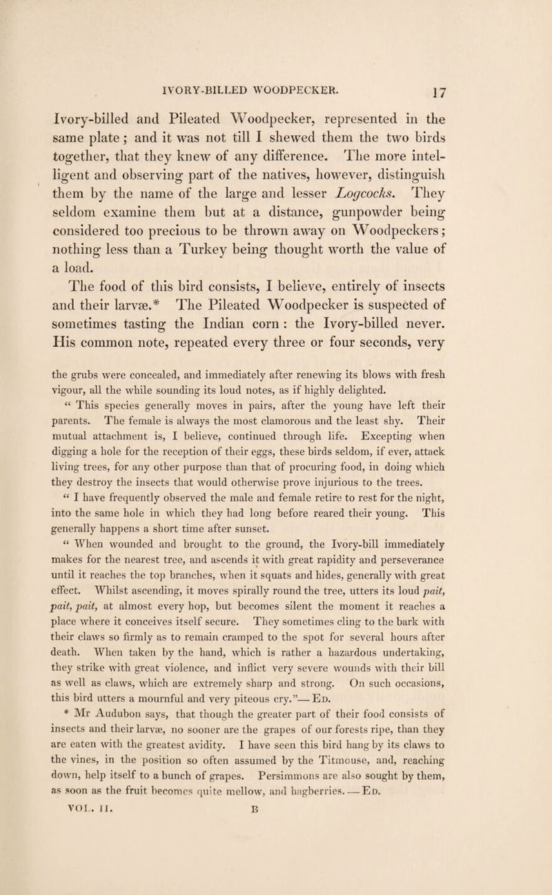 Ivory-billed and Pileated Woodpecker, represented in the same plate; and it was not till I shewed them the two birds together, that they knew of any difference. The more intel¬ ligent and observing part of the natives, however, distinguish them by the name of the large and lesser Logcocks. They seldom examine them but at a distance, gunpowder being considered too precious to be thrown away on Woodpeckers; nothing less than a Turkey being thought worth the value of a load. The food of this bird consists, I believe, entirely of insects and their larvse.* The Pileated Woodpecker is suspected of sometimes tasting the Indian corn : the Ivory-billed never. His common note, repeated every three or four seconds, very the grubs were concealed, and immediately after renewing its blows with fresh vigour, all the while sounding its loud notes, as if highly delighted. “ This species generally moves in pairs, after the young have left their parents. The female is always the most clamorous and the least shy. Their mutual attachment is, I believe, continued through life. Excepting when digging a hole for the reception of their eggs, these birds seldom, if ever, attack living trees, for any other purpose than that of procuring food, in doing which they destroy the insects that would otherwise prove injurious to the trees. “ I have frequently observed the male and female retire to rest for the night, into the same hole in which they had long before reared their young. This generally happens a short time after sunset. “ When wounded and brought to the ground, the Ivory-bill immediately makes for the nearest tree, and ascends it with great rapidity and perseverance until it reaches the top branches, when it squats and hides, generally with great effect. Whilst ascending, it moves spirally round the tree, utters its loud pait, pait, pait, at almost every hop, but becomes silent the moment it reaches a place where it conceives itself secure. They sometimes cling to the bark with their claws so firmly as to remain cramped to the spot for several hours after death. When taken by the hand, which is rather a hazardous undertaking, they strike with great violence, and inflict very severe wounds with their bill as well as claws, which are extremely sharp and strong. On such occasions, this bird utters a mournful and very piteous cry.”—Ed. * Mr Audubon says, that though the greater part of their food consists of insects and their larvae, no sooner are the grapes of our forests ripe, than they are eaten with the greatest avidity. I have seen this bird hang by its claws to the vines, in the position so often assumed by the Titmouse, and, reaching down, help itself to a bunch of grapes. Persimmons are also sought by them, as soon as the fruit becomes quite mellow, and hagberries-Ed. VOL. II. B