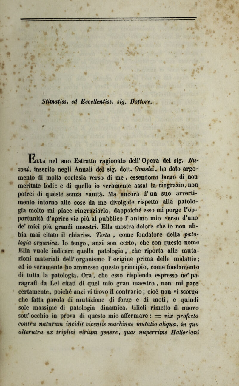 Stimatiss, ed Eccellentiss. sig. Dottùre, 0 Ella nel suo Estratto ragionato dell’Opera del sig. Bu- zoni, inserito negli Annali del sig. dott. Omodei, ha dato argo- mento di molta cortesia verso di me , essendomi largo di non meritate lodi: e di quella io veramente assai la ringrazio,non potrei di queste senza vanità. Ma ancora d’un suo avverti- mento intorno alle cose da me divolgate rispetto alla patolo- gia molto mi piace ringraziarla, dappoiché esso mi porge Top- portunità d’aprire vie più al pubblico l’animo mio verso d’uno de’ miei più grandi maestri. Ella mostra dolore che io non ab- bia mai citato il chiariss. Testa , come fondatore della pato- logia organica* Io tengo, anzi son certo, che con questo nome Ella vuole indicare quella patologia, che riporta alle muta- zioni materiali dell’organismo l’origine prima delle malattie; ed io veramente ho ammesso questo principio, come fondamento di tutta la patologia. Ora, che esso risplenda espresso ne’ pa- ragraO da Lei citati di quel mio gran maestro, non mi pare certamente, poiché anzi vi trovo il contrario ; cioè non vi scorgo che fatta parola di mutazione di forze e di moti, e quindi sole massime di patologia dinamica. Glieli rimetto di nuovo sott’ occhio in prova di questo mio affermare : = vix profecto contra naturam incidit viventis machinae mutatio aliqua, in quo alterutra ex triplici virium genere ^ quas nuperrime Halleriani