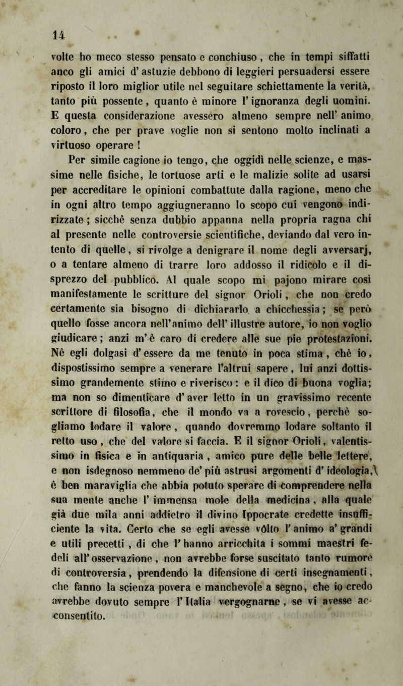 volte ho meco stesso pensato e conchiuso, che in tempi siffatti anco gli amici d’astuzie debbono di leggieri persuadersi essere riposto il loro miglior utile nel seguitare schiettamente la verità, tanto più possente, quanto è minore V ignoranza degli uomini. E questa considerazione avessero almeno sempre nell’ animo coloro, che per prave voglie non si sentono mollo inclinati a virtuoso operare I Per simile cagione io tengo, che oggidì nelle scienze, e mas- sime nelle fisiche, le tortuose arti e le malizie solite ad usarsi per accreditare le opinioni combattute dalla ragione, meno che in ogni altro tempo aggiugneranno lo scopo cui vengono indi- rizzate ; sicché senza dubbio appanna nella propria ragna chi al presente nelle controversie scientifiche, deviando dal vero in- tento di quelle, si rivolge a denigrare il nome degli avversar], o a tentare almeno di trarre loro addosso il ridicolo e il di- sprezzo del pubblico. Al quale scopo mi pajono mirare così manifestamente le scritture del signor Orioli, che non credo certamente sia bisogno di dichiararlo, a chicchessia ; se però quello fosse ancora nell’animo dell’ illustre autore, io non voglio giudicare ; anzi m’è caro di credere alle sue pie protestazioni. Nè egli dolgasi d’essere da me tenuto in poca stima , chè io, dispostissimo sempre a venerare Taltrui sapere, lui anzi dottis- simo grandemente stimo e riverisco: e il dico di buona voglia; ma non so dimenticare d’aver letto in un gravissimo recente scrittore di filosofia, che il mondo va a rovescio, perchè so- gliamo lodare il valore , quando dovremmo lodare soltanto il retto uso, che del vaioresi faccia. E il signor Orioli, valentis- simo in fisica e in antiquaria , amico pure delle belle lettere, e non isdegnoso nemmeno de’ piu astrusi argomenti d’ideologia,\ è ben maraviglia che abbia potuto sperare di comprendere nella sua mente anche 1’ immensa mole della medicina , alla quale già due mila anni addietro il divino Ippocrate credette insuffi- ciente la vita. Certo che se egli avesse vólto l’animo a* grandi e utili precetti , di che T hanno arricchita i sommi maestri fe- deli all’osservazione, non avrebbe forse suscitato tanto rumore di controversia, prendendo la difensione di certi insegnamenti, che fanno la scienza povera e manchevole a segno, che io credo avrebbe dovuto sempre l’Italia vergognarne , se vi avesse ac- consentito.