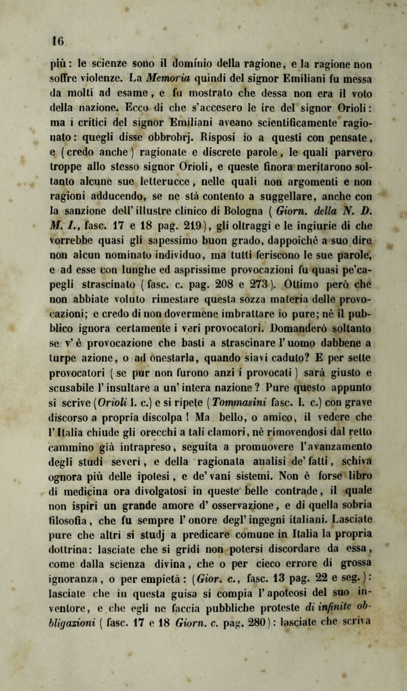 più: le scienze sono il dominio della ragione, e la ragione non soffre violenze. La Memoria quindi del signor Emiliani fu messa da molti ad esame, e fu mostrato che dessa non era il voto della nazione. Ecco di che s’accesero le ire del signor Orioli: ma i critici del signor Emiliani aveano scientificamente ragio- nato: quegli disse obbrobrj. Risposi io a questi con pensate, e ( credo anche ) ragionate e discrete parole, le quali parvero troppe allo stesso signor Orioli, e queste finora meritarono sol- tanto alcune sue letterucce, nelle quali non argomenti e non ragioni adducendo, se ne sta contento a suggellare, anche con la sanzione dell’ illustre clinico di Bologna ( Giorn. della N. D, ilf. /., fase. 17 e 18 pag. 219), gli oltraggi e le ingiurie di che vorrebbe quasi gli sapessimo buon grado, dappoiché a suo dire non alcun nominato individuo, ma tutti feriscono le sue parole, e ad esse con lunghe ed asprissime provocazioni fu quasi pe’ca- pegli strascinato ( fase. c. pag. 208 e 273 ). Ottimo però che non abbiate voluto rimestare questa sozza materia delle provo- cazioni; e credo di non dovermene imbrattare io pure; nè il pub- blico ignora certamente i veri provocatori. Domanderò soltanto se v’ è provocazione che basti a strascinare l’uomo dabbene a turpe azione, o ad onestarla, quando siavi caduto? E per sette provocatori ( se pur non furono anzi i provocati ) sarà giusto e scusabile l’insultare a un’ intera nazione ? Pure questo appunto si scrive [Orioli 1. c.) e si ripete [Tommasini fase. 1. c.) con grave discorso a propria discolpa I Ma bello, o amico, il vedere che r Italia chiude gli orecchi a tali clamori, nè rimovendosi dal retto cammino già intrapreso, seguita a promuovere l’avanzamento degli studi severi, e della ragionala analisi de’ fatti, schiva ognora più delle ipotesi, e de’vani sistemi. Non è forse libro di medicina ora divolgatosi in queste belle contrade, il quale non ispiri un grande amore d’ osservazione, e di quella sobria filosofia, che fu sempre l’onore degl’ ingegni italiani. Lasciale pure che altri si studj a predicare comune in Italia la propria dottrina: lasciate che si gridi non potersi discordare da essa, come dalla scienza divina, che o per cieco errore di grossa ignoranza, o per empietà : [Gior. c., fase. 13 pag. 22 e seg. ): lasciale che in questa guisa si compia l’apoteosi del suo in- ventore , e che egli ne faccia pubbliche proteste di infinite ob- bligazioni ( fase. 17 e 18 Giorn. c. pag. 280) : lasciale che scriva