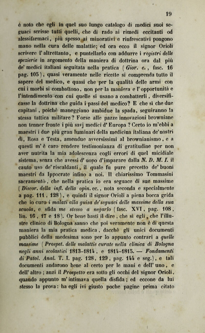 é noto che egli in quel suo lungo catalogo di medici suoi se- guaci scrisse tutti quelli, che di rado ai rimedi eccitanti od alessifarmaci, più spesso ai minorativi e rinfrescativi pongono mano nella cura delle malattie; ed ora ecco il signor Orioli scrivere l’altrettanto, e puntellarlo con addurre i registri delle spezierie in argomento della maniera di dottrina ora dal. più de’ medici italiani seguitata nella pratica ( Gior, c,, fase. 16 pag. 105 ), quasi veramente nelle ricette si comprenda tutto il sapere del medico, e quasi che per la qualità delle armi con cui i morbi si combattono, non per la maniera e l’opportunità e l’intendimento con cui quelle si usano a combatterli, diversifi- casse la dottrina che guida i passidei medico? E che sì che due capitani , poiché maneggiano ambidue la spada, seguiranno la stessa tattica militare? Forse alle pazze innovazioni browniane non tenner fronte i più savj medici d’Europa ? Certo io m’ebbi a maestri i due più gran luminari della medicina italiana de’nostri dì. Rosa e Testa, amendue avversissimi al brownianismo, e a questi m’è caro rendere testimonianza di gratitudine per non aver nutrita la mia adolescenza cogli errori di quel micidiale sistema, senza che avessi d’ uopo d’imparare dalla N, D. M, I, il cauto uso de’ riscaldanti, il quale fu pure precetto de’ buoni maestri da Ippocrate infino a noi. Il chiarissimo Tommasini sacramentò, che nella pratica io era seguace di sue massime ( Discor, della infl. della opin. ec., nota seconda e specialmente a pag. Ili, 128), e quindi il signor Orioli a piena bocca grida che io curo i malati alla guisa de'seguaci delle massime della sua scuola, e sfida me stesso a negarlo (fase. XVI, pag. 108, lin. 16 , 17 e 18). Or bene basti il dire , che sì egli, che l’illu- stre clinico di Bologna sanno che poi veramente non è di questa maniera la mia pratica medica , dacché gli unici documenti pubblici della medesima sono per Io appunto contrari a quelle massime ( Prospet, delle malattie curate nella clinica di Bologna negli anni scolastici 1813-1814, e 1814-1815. — Fondamenti di Patol. Anal, T. I. pag. 128, 129, pag. 144 e seg.), e tali documenti andarono bene al certo per le mani e dell’ uno, e dell’ altro ; anzi il Prospetto era sotto gli occhi del signor Orioli, quando appunto m’intimava quella disfida ; ed eccone da lui stesso la prova : ha egli ivi giusto poche pagine prima citato I
