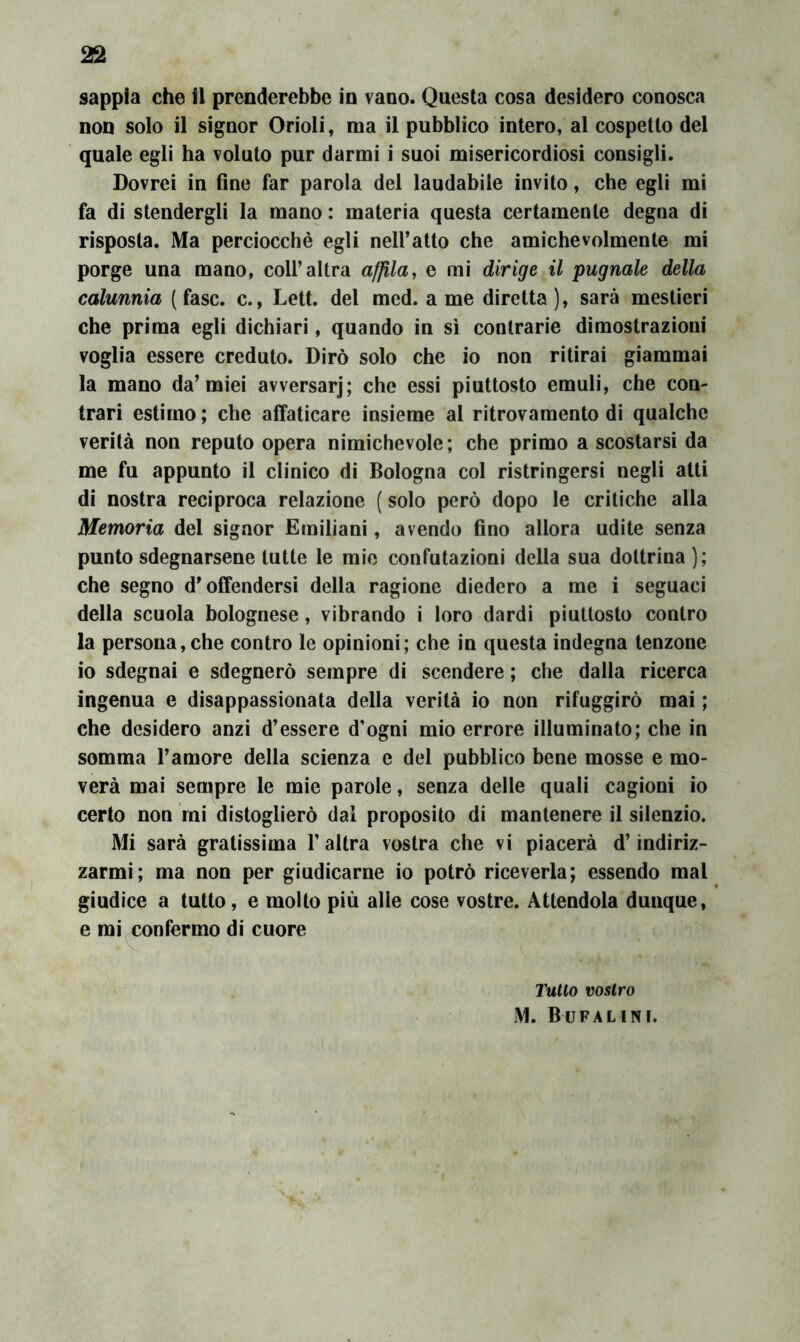 sappia che il prenderebbe in vano. Questa cosa desidero conosca non solo il signor Orioli, ma il pubblico intero, al cospetto del quale egli ha voluto pur darmi i suoi misericordiosi consìgli. Dovrei in fine far parola del laudabile invito, che egli mi fa di stendergli la mano : materia questa certamente degna di risposta. Ma perciocché egli nell’atto che amichevolmente mi porge una mano, coll’altra affila^ e mi dirige il pugnale della calunnia (fase, c., Lett. del med. a me diretta), sarà mestieri che prima egli dichiari, quando in sì contrarie dimostrazioni voglia essere creduto. Dirò solo che io non ritirai giammai la mano da’miei avversar]; che essi piuttosto emuli, che con- trari estimo ; che affaticare insieme al ritrovamento di qualche verità non reputo opera nimichevole ; che primo a scostarsi da me fu appunto il clinico di Bologna col ristringersi negli atti di nostra reciproca relazione ( solo però dopo le critiche alla Memoria del signor Emiliani, avendo fino allora udite senza punto sdegnarsene tutte le mio confutazioni della sua dottrina); che segno d’offendersi della ragione diedero a me i seguaci della scuola bolognese, vibrando i loro dardi piuttosto contro la persona, che contro le opinioni; che in questa indegna tenzone io sdegnai e sdegnerò sempre di scendere ; che dalla ricerca ingenua e disappassionata della verità io non rifuggirò mai ; che desidero anzi d’essere d’ogni mio errore illuminato; che in somma l’amore della scienza e del pubblico bene mosse e mo- verà mai sempre le mie parole, senza delle quali cagioni io certo non mi distoglierò dal proposito di mantenere il silenzio. Mi sarà gratissima l’altra vostra che vi piacerà d’indiriz- zarmi; ma non per giudicarne io potrò riceverla; essendo mal giudice a lutto, e molto più alle cose vostre. Attendola dunque, e mi confermo di cuore Tulio vostro M. Bufalini.