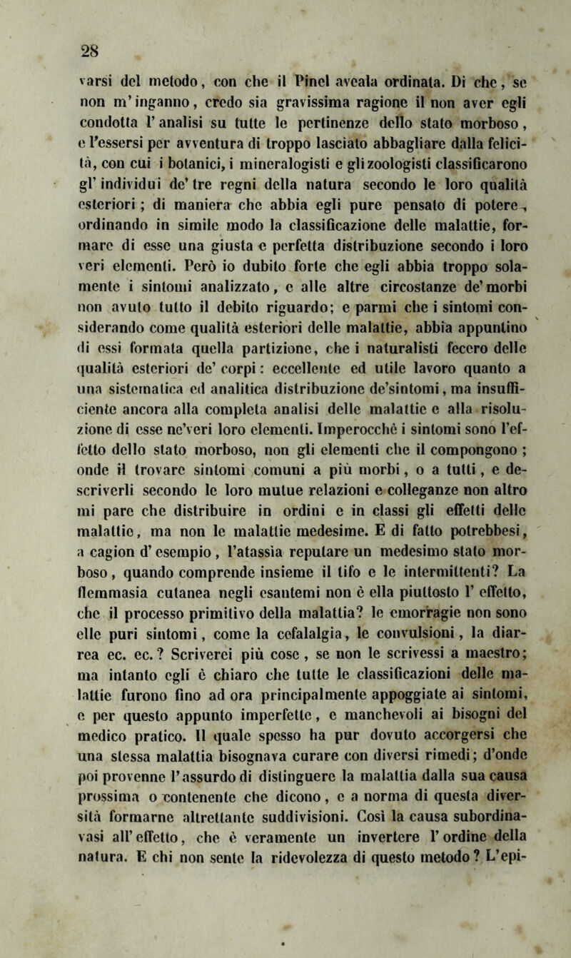 varsi del metodo, con che il Pinci aveala ordinata. Di che, se non m’inganno, credo sia gravissima ragione il non aver egli condotta P analisi su tutte le pertinenze dello stato morboso, e Tessersi per avventura di troppo lasciato abbagliare dalla felici- tà, con cui i botanici, i mineralogisti e gli zoologisti classiGcarono gl’individui de’tre regni della natura secondo le loro qualità esteriori ; di maniera ebe abbia egli pure pensato di potere-, ordinando in simile modo la classificazione delle malattie, for- mare di esse una giusta o perfetta distribuzione secondo i loro veri elementi. Però io dubito forte che egli abbia troppo sola- mente i sintomi analizzato, c alle altre circostanze de’morbi non avuto tutto il debito riguardo; e parmi che i sintomi con- siderando come qualità esteriori delle malattie, abbia appuntino di ossi formata quella partizione, che i naturalisti fecero delle qualità esteriori de’ corpi : eccellente ed utile lavoro quanto a una sistematica ed analitica distribuzione de’sintomi, ma insuffi- ciente ancora alla completa analisi delle malattie e alla risolu- zione di esse nc’veri loro elementi. Imperocché i sintomi sono l’ef- fetto dello stato morboso, non gli elementi che il compongono ; onde il trovare sintomi comuni a più morbi, o a tutti, e de- scriverli secondo le loro mutue relazioni e colleganze non altro mi pare che distribuire in ordini e in classi gli effetti delle malattie, ma non le malattie medesime. E di fatto potrebbesi, a cagion d’esempio, l’atassìa reputare un medesimo stato mor- boso , quando comprende insieme il tifo e le intermittenti? La flemmasia cutanea negli esantemi non è ella piuttosto V effetto, che il processo primitivo della malattia? le emorragie non sono elle puri sintomi, come la cefalalgia, le convulsioni, la diar- rea ec. ec. ? Scriverei più cose , se non le scrivessi a maestro ; ma intanto egli è chiaro che tutte le classificazioni delle ma- lattie furono fino ad ora principalmente appoggiate ai sintomi, e per questo appunto imperfette, e manchevoli ai bisogni del medico pratico. Il quale spesso ha pur dovuto accorgersi che una stessa malattia bisognava curare con diversi rimedi; d’onde poi provenne l’assurdo di distinguere la malattia dalla sua causa prossima o Tiontenente che dicono, e a norma di questa diver- sità formarne altrettante suddivisioni. Così la causa subordina- vasi all’effetto, che è veramente un invertere l’ordine della natura. E chi non sente la ridcvolezza di questo metodo? L’epi-