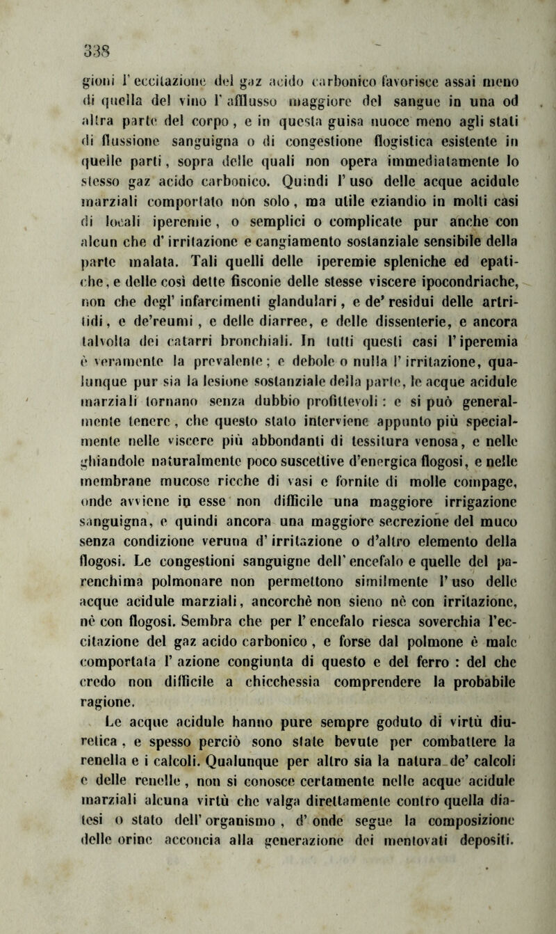 gioni i’eixilaziouc dei gaz acido carbonico Cavorisce assai meno di quella de! vino V afflusso maggiore del sangue in una od altra parte del corpo, e in questa guisa nuoce meno agli stati di flussione sanguigna o di congestione flogistica esistente in quelle parti, sopra delle quali non opera immediatamente lo stesso gaz acido carbonico. Quindi l’uso delle acque acìdule marziali comportato non solo, ma utile eziandio in molti casi di locali iperemie, o semplici o complicate pur anche con alcun che d’irritazione e cangiamento sostanziale sensibile della parte malata. Tali quelli delle iperemie spleniche ed epati- che, e delle così dette fisconie delle stesse viscere ipocondriache,-, non che degl’ infarcimenti glandulari, e de* residui delle artri- (idi, e de’reumi , e delle diarree, e delle dissenterie, e ancora talvolta (lei catarri bronchiali. In lutti questi casi l’iperemia è veramente la prevalente; e debole o nulla l’irritazione, qua- lunque pur sia la lesione sostanziale della parie, le acque acidule marziali tornano senza dubbio profittevoli : e si può general- mente tenere, che questo stato interviene appunto più special- mente nelle viscere più abbondanti di tessitura venosa, e nelle ghiandole naturalmente poco suscettive d’energica flogosi, e nelle membrane mucose ricche di vasi e fornite di molle compage, onde avviene io esse non difficile una maggiore irrigazione sanguigna, e quindi ancora una maggiore secrezione del muco senza condizione veruna d’irritazione o d’altro elemento della flogosi. Le congestioni sanguigne dell' encefalo e quelle del pa- renchima polmonare non permettono similmente l’uso delle acque acidule marziali, ancorché non sìeno nè con irritazione, nè con flogosi. Sembra che per 1’ encefalo riesca soverchia l’ec- citazione del gaz acido carbonico , e forse dal polmone è male comportata 1’ azione congiunta di questo e del ferro : del che credo non difficile a chicchessia comprendere la probabile ragione. Le acque acidule hanno pure sempre goduto di virtù diu- retica , e spesso perciò sono siate bevute per combattere la renella e i calcoli. Qualunque per altro sia la natura.de’ calcoli e delle renelle, non si conosce certamente nelle acque acidule marziali alcuna virtù che valga direttamente contro quella dia- tesi o stato deir organismo , d’ onde segue la composizione delle orine acconcia alla generazione dei mentovati depositi.