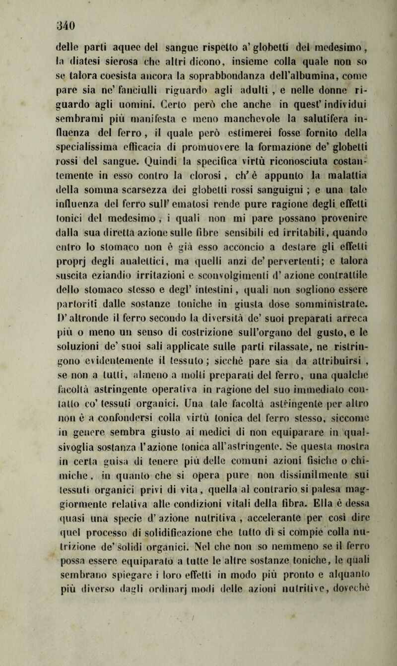 (ielle parli a(|uee del sangue rispetto a’ globelli del medesimo , la diatesi sierosa che altri dicono, insieme colla quale non so se talora coesista ancora la soprabbondanza deiralbumina, come pare sia ne’ fanciulli riguardo agli adulti , e nelle donne ri- guardo agli uomini. Certo però che anche in quest’ individui sembrami più manifesta c meno manchevole la salutifera in- fluenza del ferro, il quale però estimerei fosse fornito della specialissima efficacia di promuovere la formazione de’ globetli rossi del sangue. Quindi la specifica virtù riconosciuta costan- temente in esso contro la clorosi, eh' é appunto la malattia della somma scarsezza dei globelli rossi sanguigni ; e una tale influenza dei ferro sull’ emalosi rende pure ragione degli effetti tonici del medesimo, i quali non mi pare possano provenire dalla sua diretta azione sulle fibre sensibili ed Irritabili, quando entro lo stomaco non è già esso acconcio a destare gli effetti proprj degli analettici, ma quelli anzi de’pervertenti ; e talora suscita eziandio irritazioni e sconvolgimenti d’ azione contrattile dello stomaco stesso e degl’ intestini, quali non sogliono essere partoriti dalle sostanze toniche in giusta dose somministrate. D’altronde il ferro secondo la diversità de’ suoi preparati arreca più o meno un senso di costrizione sull’organo del gusto, e le soluzioni de’ suoi sali applicale sulle parti rilassate, ne ristrin- gono evidentemente il tessuto; sicché pare sia da attribuirsi , se non a tulli, almeno a molli preparali del ferro, una qualche facoltà astringente operativa in ragione del suo immedialo con- tallo co’ tessuti organici. Una tale facoltà astringente per altro non è a confondersi colla virtù tonica del ferro stesso, siccome in genere sembra giusto ai medici di non equiparare in qual- sivoglia sostanza l’azione tonica all’astringente. Se questa mostra in certa guisa di tenere più delle comuni azioni fisiche o chi- miche, in quanto che si opera pure non dissimilmente sui tessuti organici privi di vita, quella al contrario si palesa mag- giormente relativa alle condizioni vitali della fibra. Ella è (lessa quasi una specie d’ azione nutritiva , accelerante per così dire quel processo di solidificazione che tutto dì si compie colla nu- trizione de’ solidi organici. Nel che non so nemmeno se il ferro possa essere equiparato a tutte le altre sostanze toniche, le quali sembrano spiegare i loro effetti in modo più pronto e alquanto più diverso dagli ordinar] iiìodi delle azioni nutritive, dovechc /