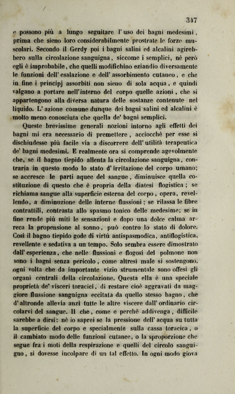 / 347 0 possono più a lungo seguitare V uso dei bagni medesimi, prima che sieno loro considerabilmente prostrato le forzo mu- scolari. Secondo il Gerdy poi i bagni salini ed alcalini agireb- bero sulla circolazione sanguigna, siccome i semplici, nè però egli è improbabile, che quelli modifichino eziandio diversamente le funzioni dell’ esalazione e dell’ assorbimento cutaneo, e che in fine i principj assorbiti non sieno di sola acqua , e quindi valgano a portare nell’interno del corpo quelle azioni , che si appartengono alla diversa natura delle sostanze contenute nel liquido. L’ azione comune dunque dei bagni salini ed alcalini è molto meno conosciuta che quella de’ bagni semplici. Queste brevissime generali nozioni intorno agli effetti dei bagni mi era necessario di premettere , acciocché per esse si dischiudesse più facile via a discorrere dell’ utilità terapeutica de’ bagni medesimi. E realmente ora si comprende agevolmente che, se il bagno tiepido allenta la circolazione sanguigna, con- traria in questo modo lo stato d’irritazione del corpo umano; se accresce le parti aquee del sangue, diminuisce quella co- stituzione di questo che è propria della diatesi flogistica ; se richiama sangue alla superficie esterna del corpo, opera, revel- lendo, a diminuzione delle interne flussioni ; se rilassa le fibre contrattili, contrasta allo spasmo tonico delle medesime; se in fine rende più miti le sensazioni e dopo una dolce calma ar- reca la propensione al sonno, può contro lo stato di dolore. Così il bagno tiepido gode di virtù antispasmodica, antiflogistica, revellente e sedativa a un tempo. Solo sembra essere dimostralo dall’ esperienza, che nelle flussioni e flogosi del polmone non sono i bagni senza pericolo, come altresì male si sostengono, ogni volta che da importante vizio strumentale sono offesi gli organi centrali della circolazione. Questa ella è una speciale proprietà de’ visceri toracici, di restare cioè aggravali da mag- giore flussione sanguigna eccitata da quello stesso bagno, che d’altronde allevia anzi tutte le altre viscere dall’ ordinario cir- colarvi del sangue. 11 che, come e perchè addivenga, diffìcile sarebbe a dirsi: nè io saprei se la pressione dell’acqua su tutta la superficie del corpo e specialmente sulla cassa toracica , o il cambiato modo delle funzioni cutanee, o la sproporzione che segue fra i moti della respirazione e quelli del circolo sangui- gno , si dovesse incolpare di un tal effetto. In ogni modo giova