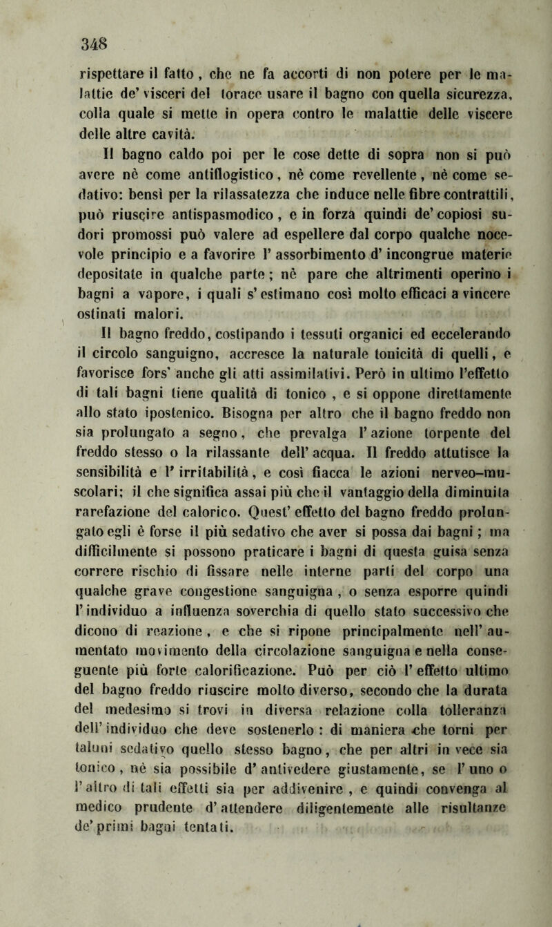 rispettare il fatto, che ne fa accorti di non potere per le ma- lattie de’ visceri del (orace usare il bagno con quella sicurezza, colla quale si mette in opera contro le malattie delle viscere delle altre cavità. II bagno caldo poi per le cose dette di sopra non si può avere nè come antiflogistico, nè come revellente, nè come se- dativo: bensì per la rilassatezza che induce nelle fibre contrattili, può riuscire antispasmodico, e in forza quindi de’copiosi su- dori promossi può valere ad espellere dal corpo qualche noce- vole principio e a favorire 1’ assorbimento d’incongrue materie depositate in qualche parte ; nè pare che altrimenti operino i bagni a vapore, i quali s’estimano così molto efficaci a vincere ostinali malori. II bagno freddo, costipando i tessuti organici ed eccelerando il circolo sanguigno, accresce la naturale tonicità di quelli, e favorisce fors’ anche gli atti assimilativi. Però in ultimo l’effetto di tali bagni tiene qualità di tonico , e si oppone direttamente allo stato ipostenico. Bisogna per altro che il bagno freddo non sia prolungato a segno, che prevalga l’azione torpente del freddo stesso o la rilassante dell’acqua. Il freddo attutisce la sensibilità e V irritabilità, e così fiacca le azioni nerveo-rau- scolari; il che significa assai più che il vantaggio della diminuita rarefazione del calorico. Quest’ effetto del bagno freddo prolun- gato egli è forse il più sedativo che aver si possa dai bagni ; ina difficilmente si possono praticare i bagni di questa guisa senza correre rischio di fissare nelle interne parti del corpo una qualche grave congestione sanguigna , o senza esporre quindi l’individuo a influenza soverchia di quello stato successivo che dicono di reazione , e che si ripone principalmente nell’ au- mentato movimento della circolazione sanguigna e nella conse- guente più forte calorificazione. Può per ciò 1’ effetto ultimo del bagno freddo riuscire molto diverso, secondo che la durata del medesima si trovi in diversa relazione colla tolleranza deir individuo che deve sostenerlo: di maniera <3he torni per taluni sedativo quello stesso bagno, che per altri invece sia tonico, uè sia possibile d’antivedere giustamente, se 1’uno o l’altro di tali effetti sia per addivenire , e quindi convenga al medico prudente d’attendere diligentemente alle risultanze de’primi bagni tentati.