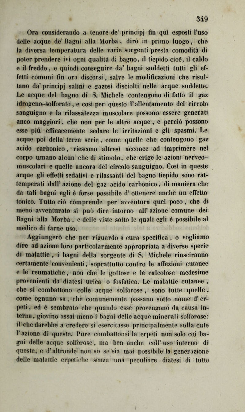 3i9 Ora considerando a tenore de’ principj fin qui esposti l’uso delle acque de’Bagni alla Morba , dirò in primo luogo, che la diversa temperatura delle varie sorgenti presta comodità di poter prendere ivi ogni qualità di bagno, il tiepido cioè, il caldo e il freddo, e quindi conseguire da' bagni suddetti tutti gli ef- fetti comuni fin ora discorsi, salve le modificazioni che risul- tano da’ principj salini e gazosi disciolti nelle acque suddette. Le acque del bagno di S. Michele contengono di fatto il gaz idrogeno-solforato, e così per questo rallentamento del circolo sanguigno e la rilassatezza muscolare possono essere generati anco maggiori, che non per le altre acque, e perciò possono esse più efficacemente sedare le irritazioni e gli spasmi. Le acque poi della terza serie, come quelle che contengono gaz acido carbonico, riescono altresì acconce ad imprimere nel corpo umano alcun che di stimolo, che erige le azioni nerveo- muscolari e quelle ancora del circolo sanguigno. Così in queste acque gli effetti sedativi e rilassanti del bagno tiepido sono rat- temperati dall’ azione del gaz acido carbonico, di maniera che da tali bagni egli è forse possibile d’ ottenere anche un effetto tonico. Tutto ciò comprende per avventura quel poco, che di meno avventurato si può dire intorno all’ azione comune dei Bagni alla Morba , o delle viste sotto le quali egli è possibile al medico di farne uso. Aggiungerò che per riguardo a cura specifica , o vogliamo dire ad azione loro particolarmente appropriata a diverse specie di malattie , i bagni della sorgente di S. Michele riusciranno certamente convenienti, soprattutto contro le affezioni cutanee e le reumatiche, non che le gottose e le calcolose medesime provenienti da diatesi urica o fosfatica. Le malattie cutanee , che si combattono colle acque solforose , sono tutte quelle, come ognuno sa, che comunemente passano sotto nome d’er- peti , ed è sembrato che quando esse provengono da causa in- terna, giovino assai meno i bagni delle acque minerali solforose: il che darebbe a credere si esercitasse principalmente sulla cute l’azione di queste. Pure combattonsi le erpeti non solo coi ba- gni delle acque solforose, ma ben anche coll’ uso interno di queste, e d’altronde non so se sia mai possibile la generazione delle malattie erpetiche senza una peculiare diatesi di tutto