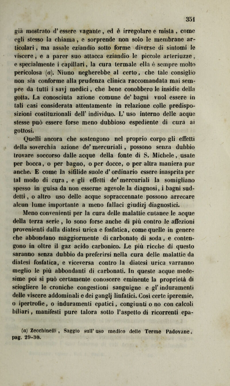 mostrato d’essere vacante, ed è irregolare e mista, come egli stesso la chiama , e sorprende non solo le membrane ar- ticolari, ma assale eziandio sotto forme diverse di sintomi le viscere, e a parer suo attacca eziandio le piccole arteriuzze, e specialmente i capillari, la cura termale ella è sempre molto pericolosa (a). Ninno negherebbe al certo, che tale consìglio non sia conforme alla prudenza clinica raccomandata mai sem- pre da tutti i savj medici, che bene conobbero le insidie della gotta* La conosciuta azione comune de’ bagni vuol essere in tali casi considerata attentamente in relazione colle predispo- sizioni costituzionali dell’ individuo. L’ uso interno delle acque stesse può essere forse meno dubbioso espediente di cura ai gottosi. Quelli ancora che sostengono nel proprio corpo gli effetti della soverchia azione de’mercuriali , possono senza dubbio trovare soccorso dalle acque della fonte di S. Michele, usate per bocca, o per bagno, o per docce, o per altra maniera pur anche. E come la sifìlide suole d’ordinario essere inasprita per tal modo di cura , e gli effetti de’ mercuriali la somigliano spesso in guisa da non esserne agevole la diagnosi, i bagni sud- detti , o altro uso delle acque sopraccennate possono arrecare alcun lume importante a meno fallaci giudìzj diagnostici. \ Meno convenienti per la cura delle malattie cutanee le acque della terza serie, lo sono forse anche di più contro le affezioni provenienti dalla diatesi urica e fosfatica, come quelle in genero che abbondano maggiormente di carbonato di soda, e conten- gono in oltre il gaz acido carbonico. Le più ricche di questo saranno senza dubbio da preferirsi nella cura delle malattie da diatesi fosfatica, e viceversa contro la diatesi urica varranno meglio le più abbondanti di carbonati. In queste acque mede- sime poi si può certamente conoscere eminente la proprietà di sciogliere le croniche congestioni sanguigne e gl’induramenti delle viscere addominali e dei ganglj linfatici. Così certe iperemie, o ipertrofie, o induramenti epatici, congiunti o no con calcoli biliari, manifesti pure talora sotto l’aspetto di ricorrenti epa- (a) Zecchinelli, Saggio sull’uso medico delle Terme Padovane, pag. 29-:m.