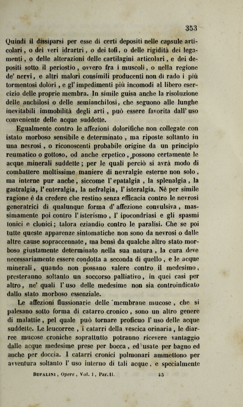 Quindi il dissiparsi per esse di certi depositi nelle capsule arti- colari , o dei veri idrartri, o dei tofi, o delle rigidità dei lega- menti , o delle alterazioni delle cartilagini articolari, e dei de- positi sotto il periostio, ovvero fra i muscoli, o nella regione de' nervi, e altri malori consimili producentì non di rado i più tormentosi dolori , e gl’ impedimenti più incomodi al libero eser- cizio delle proprie membra. In simile guisa anche la risoluzione delle anchilosi o delle semianchilosi, che seguono alle lunghe inevitabili immobilità degli arti , può essere favorita dall’ uso conveniente delle acque suddette. Egualmente contro le affezioni dolorifiche non collegate con istato morboso sensibile e determinato , ma riposte soltanto in una nevrosi, o riconoscenti probabile origine da un principio reumatico 0 gottoso, od anche erpetico , ^possono certamente le acque minerali suddette ; per le quali perciò si avrà modo di combattere moltissime maniere di nevralgie esterne non solo, ma interne pur anche, siccome l’epatalgia , la splenalgia, la gastralgia, Tenteralgia, la nefralgia, l’isteralgia. Nè per simile ragione è da credere che restino senza efficacia contro le nevrosi generatrici di qualunque forma d’ affezione convulsiva , mas- simamente poi contro l’isterismo , 1’ ipocondriasi e gli spasmi tonici e clonici ; talora eziandio contro le paralisi. Che se poi tutte queste apparenze sintomatiche non sono da nevrosi o dalle altre cause sopraccennate, ma bensì da qualche altro stato mor- boso giustamente determinato nella sua natura , la cura deve necessariamente essere condotta a seconda di quello , e le acque minerali, quando non possano valere contro il medesimo, presteranno soltanto un soccorso palliativo, in quei casi per altro, ne’ quali l’uso delle medesime non sia controindicato dallo stato morboso essenziale. Le affezioni flussionarie delle membrane mucose , che si palesano sotto forma di catarro cronico , sono un altro genere di malattie, pel quale può tornare proficuo 1’ uso delle acque suddette. Le leucorree , i catarri della vescica orinaria , le diar- ree mucose croniche soprattutto potranno ricevere vantaggio dalle acque medesime prese per bocca, ed'usa le per bagno ed anche per doccia. I catarri cronici polmonari ammettono per avventura soltanto 1’ uso interno di tali acque, c specialmente Bdpalim , Opere , Voi. !, Par. IL 45