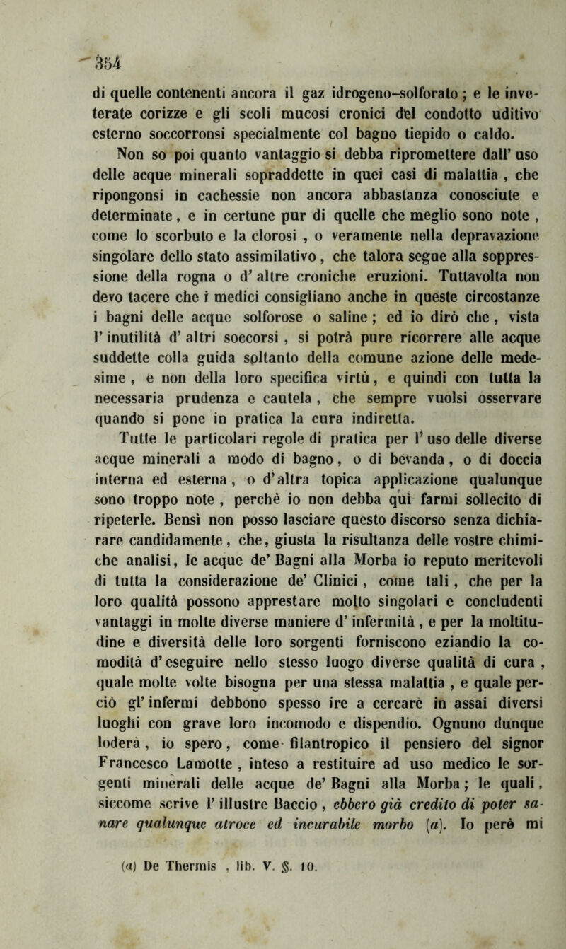 di quelle contenenti ancora il gaz idrogeno-solforato ; e le inve- terate corizze e gli scoli mucosi cronici del condotto uditivo esterno soccorronsi specialmente col bagno tiepido o caldo. Non so poi quanto vantaggio si debba ripromettere dall’ uso delle acque minerali sopraddette in quei casi di malattia , cbe ripongonsi in cachessie non ancora abbastanza conosciute e determinate, e in certune pur di quelle che meglio sono note , come lo scorbuto e la clorosi , o veramente nella depravazione singolare dello stato assimilativo, che talora segue alla soppres- sione della rogna o d’ altre croniche eruzioni. Tuttavolta non devo tacere che i medici consigliano anche in queste circostanze i bagni delle acque solforose o saline ; ed io dirò che, vista r inutilità d’ altri soccorsi , si potrà pure ricorrere alle acque suddette colla guida soltanto della comune azione delle mede- sime , e non della loro specifica virtù, e quindi con tutta la necessaria prudenza e cautela , che sempre vuoisi osservare quando si pone in pratica la cura indiretta. Tutte le particolari regole di pratica per l’ uso delle diverse acque minerali a modo di bagno, o di bevanda, o di doccia interna ed esterna, o d’altra topica applicazione qualunque sono troppo note , perchè io non debba qm farmi sollecito di ripeterle. Bensì non posso lasciare questo discorso senza dichia- rare candidamente, che, giusta la risultanza delle vostre chimi- che analisi, le acque de’ Bagni alla Morba io reputo meritevoli di tutta la considerazione de’ Clinici, come tali, che per la loro qualità possono apprestare molto singolari e concludenti vantaggi in molte diverse maniere d’infermità , e per la moltitu- dine e diversità delle loro sorgenti forniscono eziandio la co- modità d’eseguire nello stesso luogo diverse qualità di cura , quale molte volte bisogna per una stessa malattia , e quale per- ciò gl’ inferrai debbono spesso ire a cercarè in assai diversi luoghi con grave loro incomodo e dispendio. Ognuno dunque loderà, io spero, come-filantropico il pensiero del signor Francesco Lamolte , inteso a restituire ad uso medico le sor- genti minerali delle acque de’ Bagni alla Morba ; le quali, siccome scrive l’illustre Baccio , ebbero già credito di poter sa- nare qualunque atroce ed incurabile morbo (a). Io pere mi (a) De Thermis , lib. V, fO.